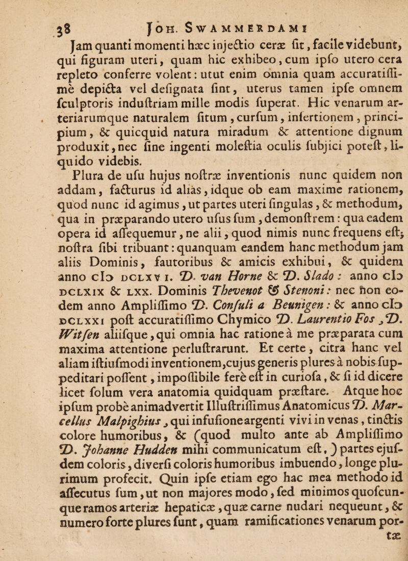 Jam quanti momenti hxcinje&io cerx (it, facile videbunt* qui figuram uteri, quam hic exhibeo,cum ipfo utero cera repleto conferre volent: utut enim omnia quam accuratifli- me depi&a vel defignata fint, uterus tamen ipfe omnem fculptoris induftriam mille modis fuperat. Hic venarum ar¬ teriarumque naturalem fitum , curfum,. inlertionem , princi¬ pium, & quicquid natura miradum & attentione dignum produxit,nec fine ingenti moleftia oculis fubjici poteft,li¬ quido videbis. > Plura de ufu hujus noftnc inventionis nunc quidem non addam, fafturus id alias, idque ob eam maxime rationem, quod nunc id agimus, ut partes uteri lingulas, &c methodum, qua in praeparando utero ufus fum, demonftrem: qua eadem opera id aflequemur, ne alii, quod nimis nunc frequens eft; noftra fibi tribuant: quanquam eandem hanc methodum jam aliis Dominis, fautoribus & amicis exhibui, & quidem anno do dclxv i. © van Horne & ©. Slado : anno cL> dclxix & lxx. Dominis Thevenot (0 Stenoni: nec fron eo¬ dem anno Ampliffimo ©. Confult a Beunigen: & anno cId i>clxxi poft accuratiffimo Chymico ©. Laurentio Fos .,©. ffttfen aliifque,qui omnia hac ratione a me praeparata cum maxima attentione perluftrarunt. Et certe, citra hanc vel aliam iftiufmodi inventionem,cujus generis plurcs a nobis fup- peditari poflent, impoffibile fere eft in curiofa, & fi id dicere licet folum vera anatomia quidquam prxftare. Atque hoc ipfum probe animadvertit Illuftriffimus Anatomicus ©. Mar¬ cellus Malpighius j qui infufioneargenti vivi in venas, tinftis colore humoribus, & (quod multo ante ab Amplillimo ©. Johanne Hudden mihi communicatum eft f ) partes ejuf- dem coloris, diverfi coloris humoribus imbuendo, longe plu¬ rimum profecit. Quin ipfe etiam ego hac mea methodo id aflecutus fum, ut non majores modo, fed minimos quofcun- que ramos arteria: hepaticx yqux carne nudari nequeunt, & numero forte plures funt, quam ramificationes venarum por-