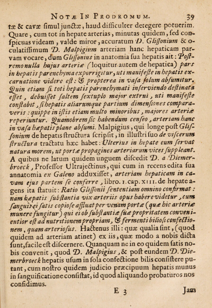 tse & cavas fimuljunflas, haud difficulter detegere potuerim. Quare, cum tot in hepate arterias, minutas quidem, fed con- fpicuas videam , valde miror, accuratum D. Glifionium & o- culatillimum T>. Malpigtum arteriam hanc hepaticam par¬ vam vocare, dum Glijfonius in anatomia fua hepatis ait: 'Poft- remo nulla hujus arteria (loquitur autem de hepatica) pars in hepatis parenchyma exporrigitur, uti manifefte m hepat is ex¬ eam at ione videre efl: propter ea in vafa folum abfumitur. Quin etiam fi toti hepatis parenchymati inferviendo deftinata efet debuiffet Jaltem fextuplo major extrui, uti manifefte conftabtt ^ fi hepatis aliarumque partium dimenfiones compara¬ veris : quippe in iftis etiam multo minoribus j majores arteria reperiuntur. Quamobremfic habendum cenfeo 3 arteriam hanc in vafa hapatis plane ab fumi. Malpigius, qui longe poft Glif- fonium de hepatis ftru&ura fcripfit,in illuftri fuo de vifcerum (Iruclura traftatu hasc habet: Ulterius in hepate eum fervat natura morem, ut porta propagines arteriarum vices fuppleant. A quibus ne latum quidem unguem difcedit D. a :Diemer- broeck, Profeflor Ultraje£linus,qui cum in recensedita fua annatomia ex Galeno adduxiffet, arteriam hepaticam in ca¬ vam ejus partem fi conferre libro, r.cap.xiii.de hepatea- gens ita (latuit: Ratio Glijfonii fententiam omnino confirmat: nam hepatis fub flantia vix arteriis opus habere videtur ,cum fanguisei fatis c opio [e affluat per venam porta (qua hic arteria munere fungitur j qui ei ob fubftantiafuaproprttatem conveni- entior e(l ad nutr itionem propriam, ® fermenti biliofi confeftio- nem, quam arteriofus. Ha&enus illi: quas qualia fint,(quod quidem ad arteriam atinet) ex iis,quas modo a nobis dida funt,facile eft difeernere. Quanquam ne in eo quidem fatis no¬ bis convenit ,quod eD. Malpigius j&c poft eundem CD. Die- merbroeck hepatis ufum in fola confe&ione bilis confidere pu¬ tant , cum noftro quidem judicio prascipuum hepatis munus in fanguificatione confiftat, id quod aliquando probaturos nos confidimus.