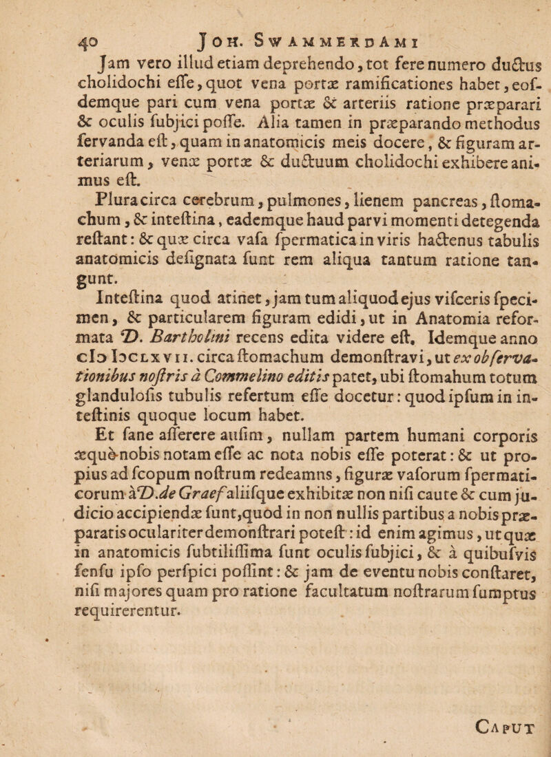 Jam vero illud etiam deprehendo, tot fere numero du£his cholidochi effe,quot vena portae ramificationes haber,eof- demque pari cum vena portae & arteriis ratione praeparari & oculis fubjici polle. Alia tamen in praeparando methodus fervanda eft, quam in anatomicis meis docere, & figuram ar¬ teriarum, venae portae & du£tuum cholidochi exhibere ani¬ mus eft. ' ' ; Plura circa cerebrum, pulmones, lienem pancreas, Horna- chum, & inteftina, eademque haud parvi momenti detegenda reftant: & quae circa vafa fpermatica in viris ha£tenus tabulis anatomicis defignata funt rem aliqua tantum ratione tan¬ gunt. : Inteftina quod atinet, jam tum aliquod ejus vifceris fpeci- men, & particularem figuram edidi, ut in Anatomia refor¬ mata *Z>. Bartholini recens edita videre eft, Idemque anno cloIoclxvii.circaftomachum demonftravi,utexobferva- tionibus noflris a Commelino editis patet, ubi ftomahum totum glandulofis tubulis refertum effe docetur: quod ipfum in in- teftinis quoque locum habet. Et fane afferere aufim, nullam partem humani corporis seque-nobis notam effe ac nota nobis effe poterat: & ut pro¬ pius ad fcopum noftrum redeamns, figurae vaforum fpermati- corum alD.deGrrfe/aliifque exhibitae non nifi caute & cum ju¬ dicio accipiendae funt,quod in non nullis partibus a nobis prae¬ paratis oculariter demonftrari poteft: id enim agimus, utquae in anatomicis fubtilifiima funt oculis fubjici, & a quibufvis fenfu ipfo perfpici poffint: & jam de eventu nobis conftaret, nifi majores quam pro ratione facultatum noftrarum fumptus requirerentur. Caput