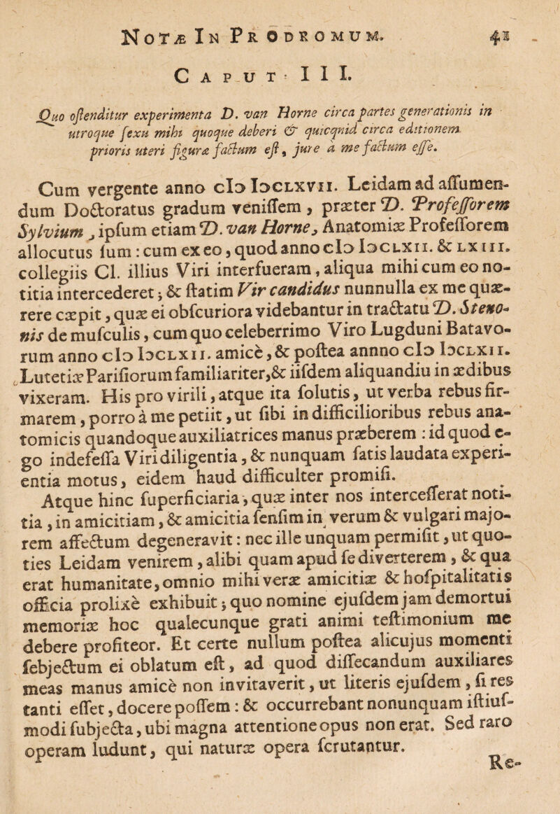 jQho oftenditur experimenta D. van Horne circa partes generationis in utroque jsxu mihi quoque deberi & quicqnid circa editionem prioris uteri figura facium eft, jure d me facium ejfe. Cum vergente anno cIoIoclxvii. Leidam ad aftumen- dum Doftoratus gradum veniffem, praeter T>. Trofejforem Sylvium J ipfum etiam©, van Horne, Anatomix Profefforem allocutus lum: cum ex eo , quod anno cIo loc uxi i. & lx 11 x. collegiis Cl. illius Viri interfueram, aliqua mihi cum eo no¬ titia intercederet; & ftatim Wir candidus nunnulla ex me qux- rere caepit j qux ei obfcuriora videbantur in tractatu CD» Stetto- nis de mufculis, cum quo celeberrimo Viro Lugduni Batavo¬ rum anno clo Idclxii. amice , & poftea annixo cIo loci/Xi i» Lutetia? Parifiorumfamiliariter,& iifdera aliquandiu in xdibus vixeram. His pro virili , atque ita folutisj ut verba rebus fir¬ marem j porro a me petiit , ut fibi in difficiliorious rebus ana¬ tomicis quandoque auxiliatrices manus praeberem : id quod e- go indefefia Viri diligentia, & nunquam fatis laudata experi¬ entia motus, eidem haud difficulter promifi. Atque hinc fuperficiari&yqu^ inter nos intcrcellcnit noti® tia, in amicitiam, & amicitia fenfim in verum & vulgari majo¬ rem affe&um degeneravit: nec ille unquam permifit, ut quo¬ ties Leidam venirem, alibi quam apud fe diverterem, & qua erat humanitate, omnio mihi verae amicitix Sthofpitalitatis ofEcia prolixe exhibuit * quo nomine ejufdem jam demortui memoriae hoc qualecunque grati animi teftimonium me debere profiteor. Et certe nullum poftea alicujus momenti febjeftum ei oblatum eft, ad quod diffecandum auxiliares meas manus amice non invitaverit, ut literis ejufdem, fi res tanti effet, docere poffem: & occurrebant nonunquam iftmf- modifubjeaa, ubi magna attentione opus non erat. Sed raro operam ludunt, qui naturx opera ferutantur. _