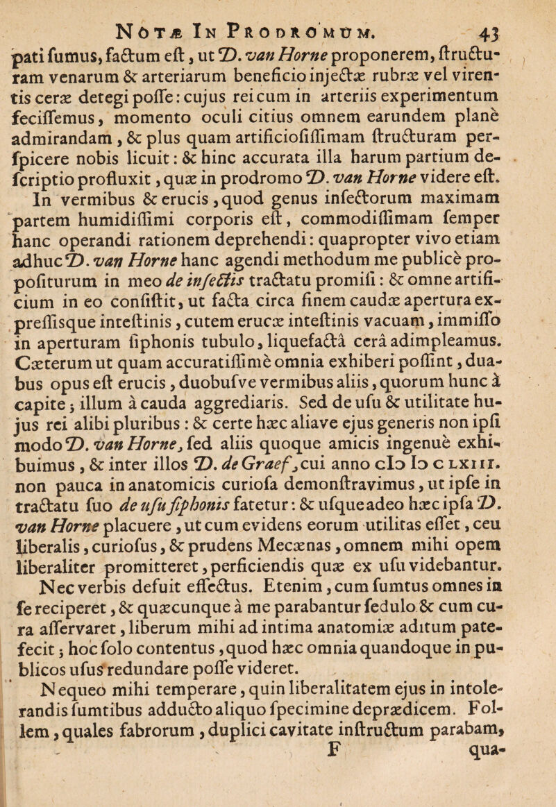 pati fumus, faCturn eft, ut 7). van Horne proponerem, ftruftu- ram venarum & arteriarum beneficio injeCtie rubrte vel viren¬ tis cerx detegi pofle: cujus reicumin arteriis experimentum feciffemus, momento oculi citius omnem earundem plane admirandam, & plus quam artificiofiffimam ftru&uram per- fpicere nobis licuit: & hinc accurata illa harum partium de- fcriptio profluxit, qute in prodromo eD. van Horne videre eft. In vermibus & erucis, quod genus infeftorum maximam partem humidiflimi corporis eft, commodiflimam femper hanc operandi rationem deprehendi: quapropter vivo etiam adhuc 2). van Horne hanc agendi methodum me publice pro- pofiturum in meo de infettis tra&atu promili: & omne artifi¬ cium in eo confiftit,ut fa£ta circa finem caudte aperturaex- prellisque inteftinis, cutem erucse inteftinis vacuam, immiflo in aperturam fiphonis tubulo, liquefacta cera adimpleamus. Cteterum ut quam accuratiflime omnia exhiberi poffint, dua¬ bus opus eft erucis, duobufve vermibus aliis, quorum hunc i capite j illum a cauda aggrediaris. Sed de ufu & utilitate hu¬ jus rei alibi pluribus: & certe htec aliave ejus generis non ipli modo T>. van Horne, fed aliis quoque amicis ingenue exhi¬ buimus , & inter illos 7). deGraefjcui anno clo Io c lxiii. non pauca in anatomicis curiofa demonftravimus, ut ipfe in tractatu fuo de ufu fiphonis fatetur-.&ufqueadeohoecipfaZ). van Horne placuere, ut cum evidens eorum utilitas eflet, ceu liberalis, curiofus, 8c prudens Mecxnas, omnem mihi opem liberaliter promitteret, perficiendis quse ex ufu videbantur. Nec verbis defuit effeCtus. Etenim, cum fumtus omnes in fe reciperet, & qutecunque a me parabantur fedulo & cum cu¬ ra aflervaret, liberum mihi ad intima anatomite aditum pate¬ fecit ; hoicfolo contentus ,quod hxc omnia quandoque in pu¬ blicos ufus redundare pofle videret. N equeo mihi temperare, quin liberalitatem ejus in intole¬ randis fumtibus adduCto aliquo fpeciminedeprxdicem. Fol¬ lem , quales fabrorum , duplici cavitate inftruCtum parabam, , F qua-