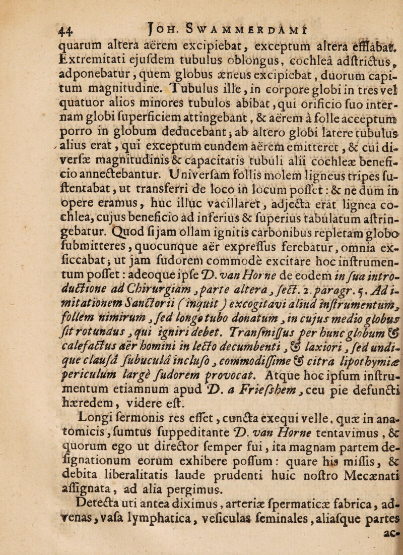 quarum altera aerem excipiebat, exceptum altera efETabaf. Extremitati ejufdem tubulus oblongus, cochlea adftri&us, adponebatur, quem globus aeneus excipiebat, duorum capi¬ tum magnitudine. Tubulus ille, in corpore globi in tres vel quatuor alios minores tubulos abibat,qui orificiofuointer¬ nam globi fuperficiem attingebant, & aerem a folle acceptum porro in globum deducebant} ab altero globi latere tubulus - alius erat, qui exceptum eundem aerem emitteret, & cui di- verfae magnitudinis & capacitatis tubuli alii cochlea benefi¬ cio anneftebantur. Univerfam follis molem ligneus tripes fu- ftentabat, ut transferri de loco in locum poflet: 8c ne dum in opere eramus, huc illuc vacillaret, adje&a erat lignea co¬ chlea, cujus beneficio ad inferius & fuperius tabulatum aftrin- gebatur. Quod fi jam ollam ignitis carbonibus repletam globo fubmitteres,quocunque aer expreflus ferebatur,omnia ex- ficcabat} ut jam fudorem commode excitare hocinftrumen- tum poflet: adeoque ipfe ©. van Horne de eodem in fiua intro- duBtone ad Chirurgiam 3 farte altera 3feB. z.paragr. 5. Adi- mitationem SanBorii (inquit) excogitavi aliud inftrumentums follem nimirum, fed longe tubo donatum in cujus medio globus fit rotundus , qui igniri debet. Tranfmijjus per hunc globum & calefaBus aer homini in leBo decumbenti, laxiori ,fied undi¬ que claufia fiubucula inclufio 3 commodiffime ® citra lipothymta periculum large fiudorem provocat. Atque hocipfum inftru- xnentum etiamnum apud T>. a Friefshem ,ceu pie defun&i haeredem, videre eft. 1 Longi fermonis res efiet, cun£ta exequi velle, quae in ana¬ tomicis jfumtus fuppeditante T). van Horne tentavimus , & quorum ego ut direftor femper fui, ita magnam partem de- fignationum eorum exhibere poflfum: quare his miliis , & debita liberalitatis laude prudenti huic nofiro Mecaenati affignata, ad alia pergimus. Detefta uri antea diximus, arteriae fpermaticae fabrica, ad- renas, vafa lymphatica, veficulas fcminales,aliafque partes