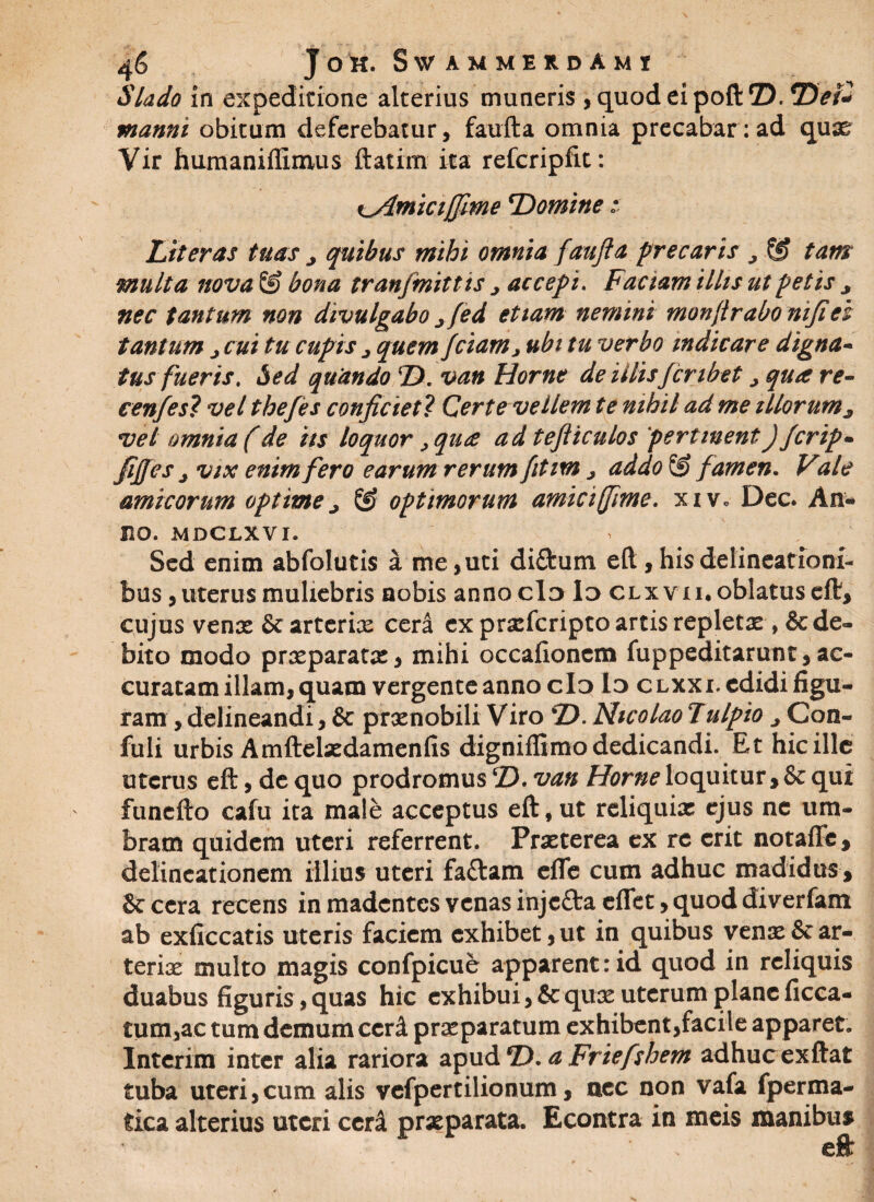 Slado in expeditione alterius muneris , quod ei poft D. Dei* manni obitum deferebatur, faufta omnia precabar : ad qux Vir humaniffimus ftatim ita refcripfit: ^Amicijjime 'Domine i Literas tuas j quibus mihi omnia faufta precaris , & tam multa nova © bona tranjmitt is > accepi. Faciam illis ut petis > nec tantum non divulgabo jfed etiam nemini monftrabo nijicz tantum ^ cui tu cupis j quem fciam, ubi tu verbo indicare digna- tus fueris. Sed quando ©. van Horne de illisJcnbet > qua re- cenfes? vel thefes conficiet ? Certe vellem te nihil ad me illorumj, vel omnia (de iis loquor, qua ad tefticulos pertinentJ Jcrip» fifies j vix enim fero earum rerum fitim j addo @ famen. Vale amicorum optime > ® optimorum amici ffime. xiv* Dec. An¬ no. MDCLXVI. Sed enim abfolutis a me, uti diftum eft, his delineationi¬ bus , uterus muliebris nobis anno cId Id clxvii. oblatus eft, cujus venx & arterix cera ex prxfcripto artis repletx , & de¬ bito modo prxparatx, mihi occafionem fuppeditarunt, ac¬ curatam illam, quam vergente anno cId Id CLXXi.edidi figu¬ ram , delineandi, & prxnobili Viro D. Nicolao Tulpio > Con- fuli urbis Amftelxdamenfis digniffimo dedicandi. Et hic ille uterus eft, de quo prodromus D. van Horne loquitur, & qui funefto cafu ita male acceptus eft, ut reliquix ejus nc um¬ bram quidem uteri referrent. Prxterea ex re erit notaffe, delineationem illius uteri fa&am efle cum adhuc madidus, &cera recens in madentes venas injcAaeflet, quod diverfam ab exficcatis uteris faciem exhibet,ut in quibus venx&ar¬ terix multo magis confpicue apparent:id quod in reliquis duabus figuris, quas hic exhibui, 5c qux uterum plane ficca- tum,ac tum demum ccrd prxparatum exhibent,facile apparet. Interim inter alia rariora apud D. a Friefshem adhucexftat tuba uteri,cum alis vefpertilionum, nec non vafa fperma- fcica alterius uteri cer& prxparata. Econtra in meis manibus