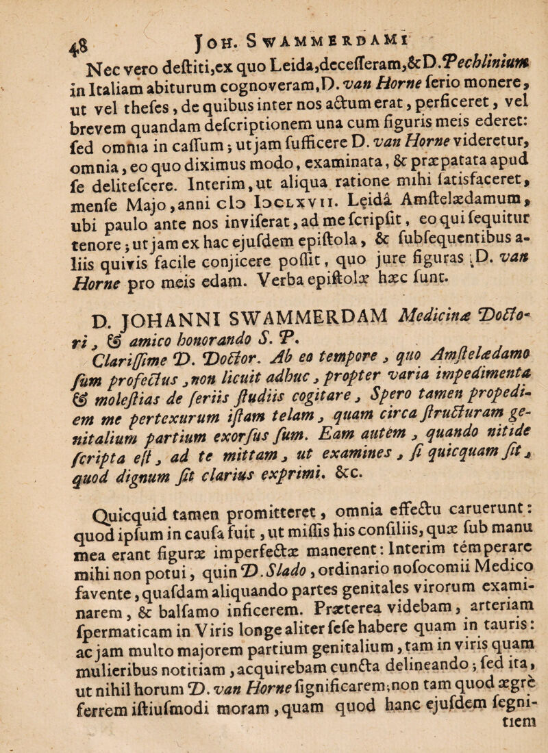 / JOH. SvAMMUBAMr Nec vero deftiti,ex quo Leida,dccefferam,8eD.?>ecblinium in Italiam abiturum cognoveram,D. van Horne ferio monere, ut vel thefcs, de quibus inter nos a&um erat, perficeret, vel brevem quandam defcriptionem una cum figuris meis ederet: fed omnia in callum; ut jam fuflicerc D. vatt Horne videretur, omnia, eo quo diximus modo, examinata, & prxpatata apud fe delitefccre. lnterim,ut aliqua ratione mihi latisfaceret, menfe Majo,anni cId Idclxvii. L§ida Amftelxdamum* ubi paulo ante nos inviferat,ad mefcripfit, eoquifequitur tenore; ut jam ex hac ejufdem epiftola, & fubfequentibus a* liis quiris facile conjicere poffit, quo jure figuras ;D. vatt Home pro meis edam. Verba epiftolx hxc funt. D. JOHANNI SWAMMERDAM Medicina T)ofto~ ri , amico honorando S. CP. • Clariffime T>. 'Dottor. Ab eo tempore , quo Amfieladamo fum profectus 3 non licuit adhuc > propter varia impedimenta & molefiias de feriis ftudiis cogitare 3 Spero tamen propedt- ent me pertexurum iftam telam 3 quam circa JlruEluram ge¬ nitalium partium exorfus fum. Eam autem 3 quando nitide fcripta eftj ad te mittam 3 ut examines , fi quicquam fit 3 quod dignum fit clarius exprimi. &c. Quicquid tamen promitteret, omnia effeftu caruerunt. quod ipfum in caufa fuit ,utmiffishisconfiliis,qux fubmanu mea erant figurx imperfeftx manerent: Interim temperare mihi non potui, quin <D.Slado, ordinario nofocomu Medico favente, quafdam aliquando partes genitales virorum exami¬ narem , & balfamo inficerem. Prxterea videbam, arteriam fpermaticam in Viris longe aliter fcfe habere quam in tauris: ac jam multo majorem partium genitalium, tam in viris quam mulieribus notitiam,acquirebam cuntta delineando; fed ita, ut nihil horum D. van Horne figniiicarem.non tam quod xgrc ferrem iftiufmodi moram , quam quod hanc ejufdem legm- tiern