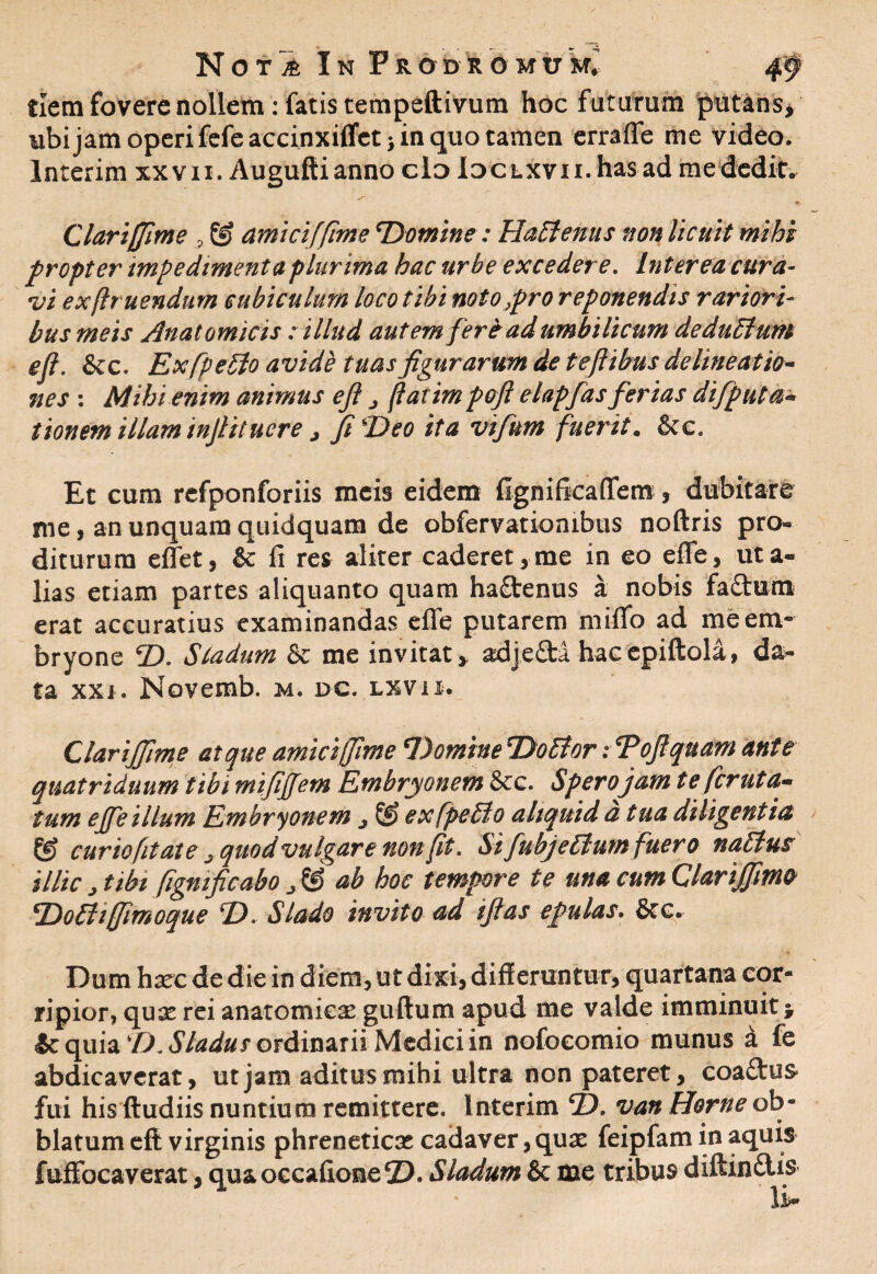 tlem fovere nollem: fatis tempeftivum hoc futurum putans, ubi jam operi fefe accinxiflet j in quo tamen erraffe me video. Interim xxvii. Auguftianno clo iDCLXvn.has ad me dedit. Clariffime 9 © amici[fime 'Domine: HaElenus non licuit mihi propter impedimenta plurima hac urbe excedere. Interea cura¬ vi exflr nendum cubiculum loco tibi noto pro reponendis rariori¬ bus meis Anatomicis : illud autem fer e ad umbilicum dedit EI um efi. &c. ExfpeEto avide tuas figurarum de teftibus delineatio¬ nes : Mihi enim animus efi „ fatim pofi elapfas ferias difiput ti¬ tionem illam infiitucre > fi Deo ita vifium fuerit. 8ce. Et cura rcfponforiis meis eidem fignificaffem , dubitare me, an unquam quidquam de observationibus noftris pro¬ diturum effet, & fi res aliter caderet,me in eo effe, uta- lias etiam partes aliquanto quam ha£tenus a nobis fa£tum erat accuratius examinandas effe putarem miflo ad meem- bryone ©. Sladum & me invitat > adjefta hacepiftola, da¬ ta xxj. Novemb. m. dc. lxvii. Clariffime atque amici (fime Domine DoEtor i Tofi quam ante quatriduum tibi mifijjem Embryonem &c. Sperojam te feruta- tum ejfe illum Embryonem j © exfpeEto aliquid a tua diligentia & curio (itat e ^ quod vulgare non (it. Si fubjeElum fuero naEtus illic ^ tibi figmficabo ^ & ab hoc tempore te una cum Clarijfime Do Eli (fimo que D. Slado invito ad ifias epulas\ &c. Dum hxc de die in diem, ut dixi, diff eruntur, quartana cor¬ ripior, qux rei anatomicas guftum apud me valde imminuit * & quia 'D.Sladus ordinarii Medici in nofoeomio munus i fe abdicaverat, ut jam aditus mihi ultra non pateret, coa£tu& fui his ftudiis nuntium remittere. Interim D. van Horne ob- blatumeft virginis phreneticae cadaver,quae feipfam in aquis fuffbcaverat, qua occafione 2). Sladum & me tribus diftinftis li*