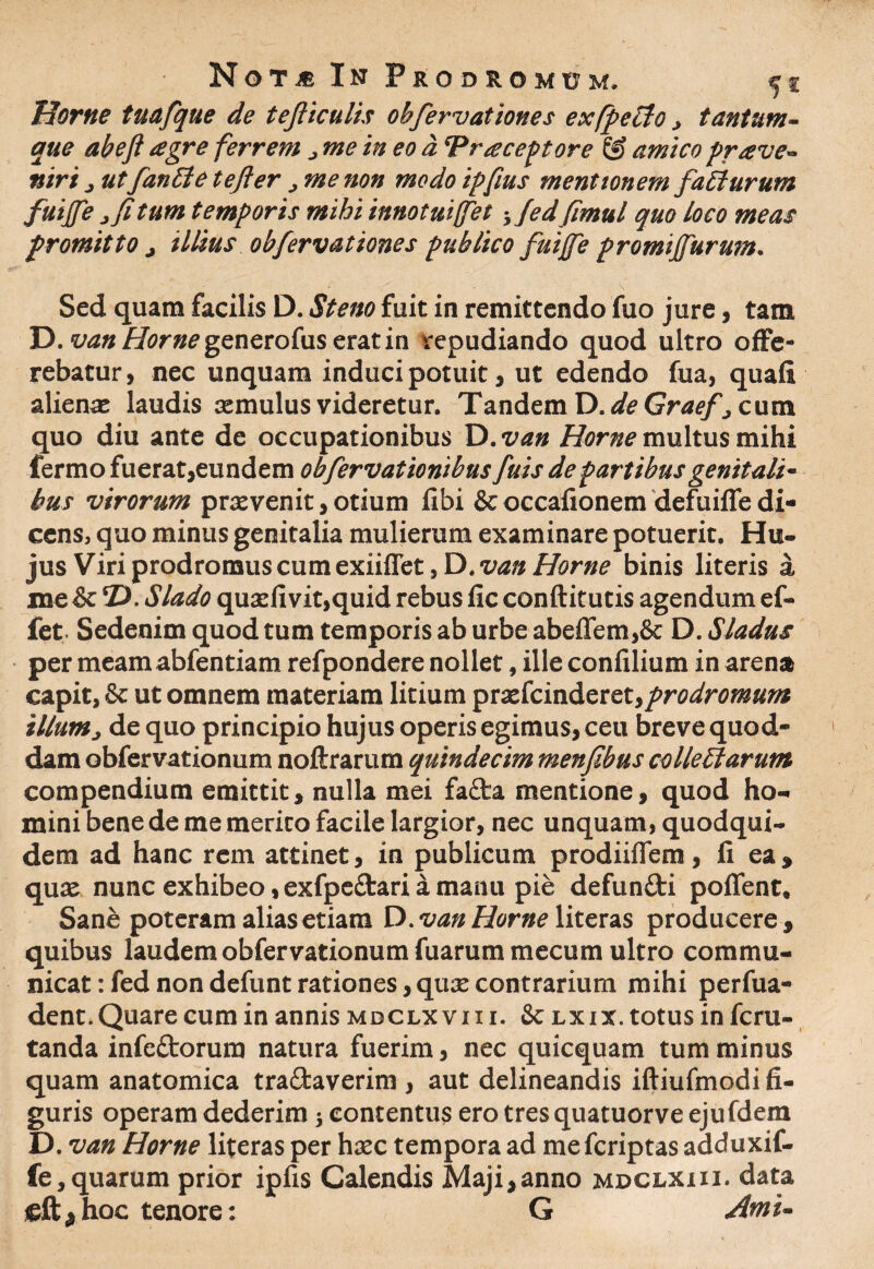 Horne tuafque de tefiiculis obfervationes exfpeclo > tantum¬ que abefi agre ferrem j me in eo a ‘Praeceptore & amico prave- niri 3 ut fantte tefter, me non modo ipfius mentionem faEturum fuiffe, fi tum temporis mihi innotuiffet} Jedfimul quo Loco meas promitto > illius obfervationes publico fuijfe promijfurum. Sed quam facilis D. St eno fuit in remittendo fuo jure, tam D. van Horne generofus erat in repudiando quod ultro offe¬ rebatur , nec unquam induci potuit, ut edendo fua, quafi aliena: laudis cernulus videretur. Tandem D. de Graef } cum quo diu ante de occupationibus Xi.van Horne multus mihi fermo fuerat,eundem obfervationibus fuis de partibus genitali¬ bus virorum praevenit, otium libi & occafionem defuifle di¬ cens, quo minus genitalia mulierum examinare potuerit. Hu¬ jus Viri prodromus cum exiiffet, D. van Horne binis literis a me & ‘D. Slado quaefivit,quid rebus fic condituris agendumef- fet. Sedenim quod tum temporis ab urbe abeflem,& D. Sladus per meamabfentiam refpondere nollet, ille confilium in arena capit, & ut omnem materiam litium 'ptxkindeve.t,prodromum illum, de quo principio hujus operis egimus, ceu breve quod¬ dam obfervationum noftrarum quindecim menfibus colleElarum compendium emittit, nulla mei facta mentione, quod ho¬ mini bene de me merito facile largior, nec unquam, quodqui- dem ad hanc rem attinet, in publicum prodiiffem, fi ea, qua: nunc exhibeo, exfpe£tari a manu pie defuntti poffent. Sane poteram alias etiam D. van Horne literas producere, quibus laudem obfervationum fuarummecum ultro commu¬ nicat : fed non defunt rationes, qua: contrarium mihi perfua- dent. Quare cum in annis mdclxvii i. & lxix. totus in fcru- tanda infe&orum natura fuerim, nec quicquam tum minus quam anatomica tra&averim , aut delineandis idiufmodi fi¬ guris operam dederim; contentus ero tres quatuorve ejufdem D. van Horne literas per haec tempora ad me fcriptas adduxif- fe, quarum prior ipfis Calendis Maji,anno mdclxiii. data sgftjhoc tenore: G Ami-