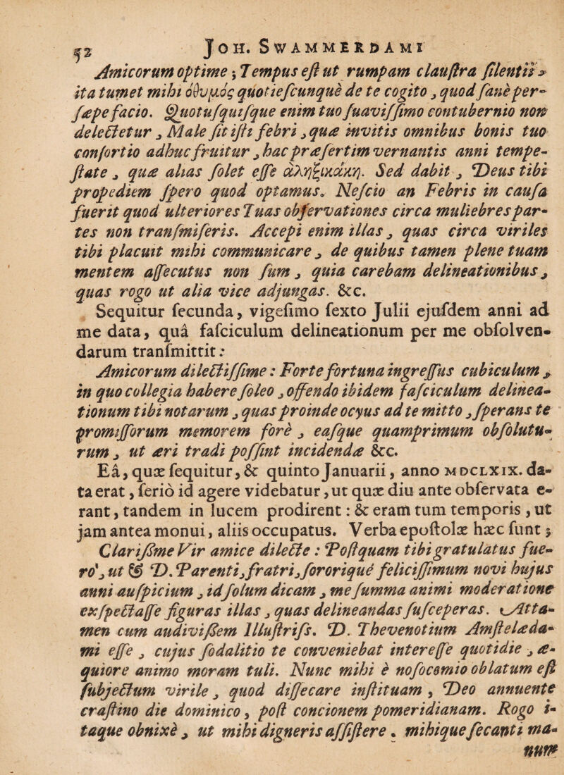 f 2 I OH. SWAMMERDAMI Amicorum optime $ Tempus efi ut rumpam claufira filentu* ita tumet mihi ohpiog quotiefcunque de te cogito > quod faneper- /,tepefacio. ^uotufquifque enim tuo fuaviffimo contubernio non deleitetur j Male fit ifit febri >qu<e invitis omnibus bonis tuo confortio adhuc fruitur ; hac prae fertim vernantis anni tempe- fiate j quae alias folet ejfe o&YjfyxdxY}. Sed dabit j *Deus tibi propediem /pero quod optamusa, Ne/cio an Febris in caufa fuerit quod ulterioresTuasobfervationes circa muliebres par¬ tes non tranfmiferis. Accepi enim illas ^ quas circa viriles tibi placuit mihi communicare ^ de quibus tamen plene tuam mentem affecutus non fum j quia carebam delineationibus quas rogo ut alia vice adjungas. &e. Sequitur fecunda 5 vigefimo fexto Julii ejtifdem anni ad me data, qua fafciculum delineationum per me obfolven- darum tranfmittit ; Amicorum dikcliffime: Forte fortuna ingreffus cubiculum * in quo collegia habere foleo j offendo ibidem fafciculum delinea- tionum tibi notarum ; quas proinde ocyus ad te mitto jfperans te fromifforum memorem fore ^ eafque quamprimum obfolutu« rum j ut ari tradi poffint incidenda &c. Ea, qux fequitur* & quinto Januarii, anno m dclxix. da¬ ta erat, ferio id agere videbatur, ut qux diu ante obfervata e- rant, tandem in lucem prodirent: & eram tum temporis , ut jam antea monui, aliis occupatus. Verba epoftolae hsec funt $ ClariJSmeVir amice dileffe: Tofi quam tibi gratulatus fue~ ro'j ut & D. Tarenti; fratri; for orique feliciffimum novi hujus anni aufpicium ; id/olum dicam ; mefumma animi moderatione exfpettaffe figuras illas > quas delineandas fufceperas. *^/2tta¬ men cum audivifiem lllufirifs. 2X Thevenotium Amfielada- mi effe ^ cujus foda lit io te conveniebat inter e(fe quotidie > a- quiore animo moram tuli. Nunc mihi e nofocomio oblatum efi fubje£lum virile quod difiecare inflituam , Tieo annuente craftino die dominico, po(l concionem pomeridianam. Rogo i- taque obnixe , ut mihi digneris affiftere. mihiquefecanti ma¬ num