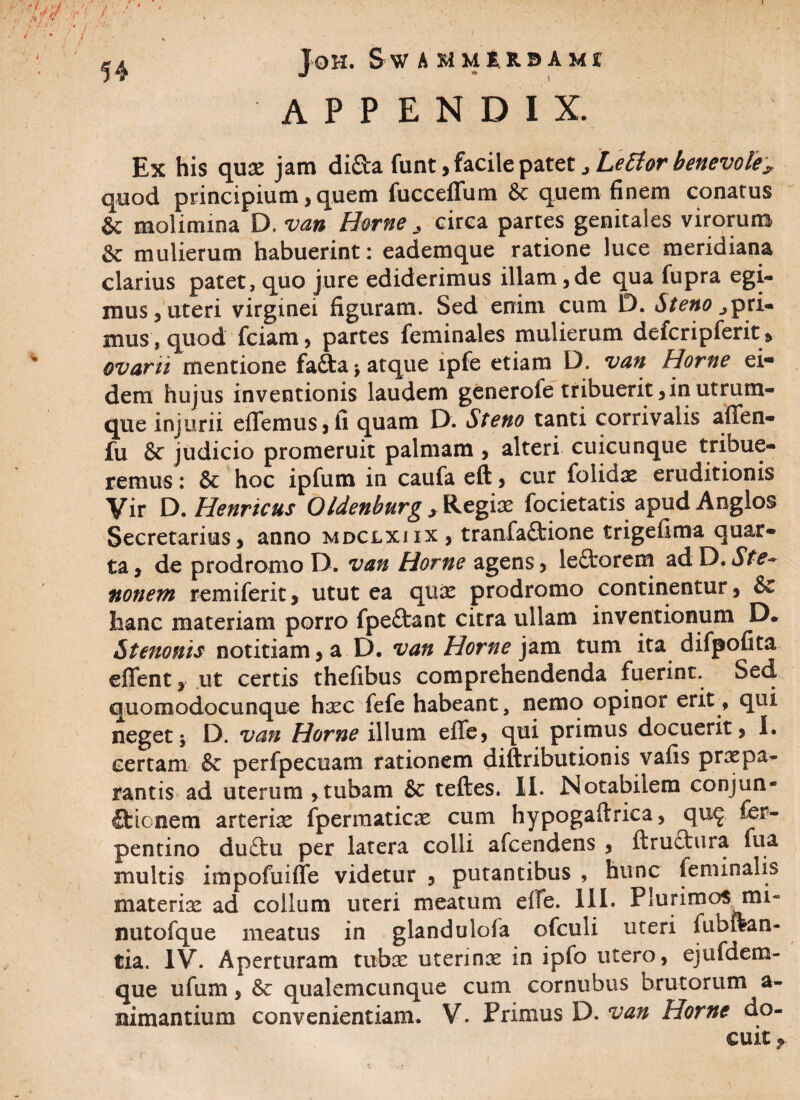 JOH. S W A MMER.BAMT APPENDIX. qux jam di£ta funt, facile patet Letfor benevole^ quod principium, quem fucceffum & quem finem conatus & molimina D. van Horne > circa partes genitales virorum & mulierum habuerint: eademque ratione luce meridiana clarius patet, quo jure ediderimus illam,de qua fupra egi¬ mus, uteri virginei figuram. Sed enim cum D. Steno ^pri- mus, quod fciam, partes feminales mulierum defcripferit, ovarii mentione fa£ta* atque lpfe etiam D. van Horne ei¬ dem hujus inventionis laudem generole tribuerit,in utrum¬ que injurii efTemus,fi quam D. Steno tanti corrivalis aflfen- fu & judicio promeruit palmam , alteri cuicunque tribue¬ remus : & hoc ipfum in caufa eft, cur folidae eruditionis Vir D. Henricus 0Idenburg , Regiae focietatis apudAnglos Secretarius, anno mdclxiix, tranfaCtione trigefima quar¬ ta , de prodromo D. van Horne agens, leftorem ad D. Ste~ nonem remiferit, utut ea quae prodromo continentur, & hanc materiam porro fpe£tant citra ullam inventionum D. Sternuis notitiam, a D. van Horne jam tum ita difpofita eflfent, ut certis thefibus comprehendenda fuerint. Sed quomodocunque haec fefe habeant, nemo opinor erit, qui neget5 D. van Horne illum efle, qui primus docuerit, I. certam & perfpecuam rationem diftributionis vafis praepa¬ rantis ad uterum , tubam & teftes. II. Notabilem conjun¬ ctionem arteriae fpermaticae cum hypogaftrica, qu^ ier- pentino du£tu per latera colli afcendens , ftructura fua multis impofuiffe videtur , putantibus , hunc feminalis materix ad collum uteri meatum efle. III. Plurimos mi- nutofque meatus in glandulofa ofculi uteri fubftan- tia. IV. Aperturam tubx uterinx in ipfo utero, ejufaem- que ufum, &c qualemcunque cum cornubus brutorum a- nimantium convenientiam. V. Primus D. van Horne do¬ cuit ?