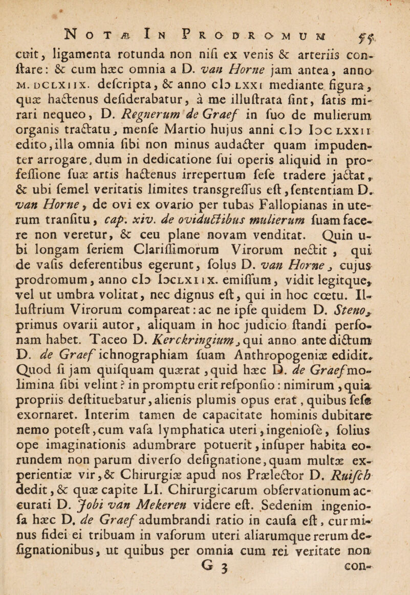 cmt, ligamenta rotunda non nifi ex venis & arteriis con¬ flare: & cum hxc omnia a D. van Horne jam antea, anno M.DCLXiix. deferipta, & anno clo lxxi mediante figura, qux haftenus defiderabatur, a me illuftrata fint, fatis mi¬ rari nequeo, D. Regncrum de Graef in fuo de mulierum organis traftatu , menfe Martio hujus anni gId Idc lxxi i edito, illa omnia fibi non minus audacter quam impuden¬ ter arrogare,dum in dedicatione fui operis aliquid in pro» fefiione fux artis ha&enus irrepertum fefe tradere jaftat,, & ubi femel veritatis limites transgrefius eft ,fententiam D. van Horne, de ovi ex ovario per tubas Fallopianas in ute¬ rum tranfitu, cap. xiv. de oviduElibus mulierum fuam face¬ re non veretur, & ceu plane novam venditat. Quin ti¬ bi longam feriem Clariffimorum Virorum ne&it , qui de vafis deferentibus egerunt, folus D. van Horne j cujus prodromum, anno clo Ioclxi ix. emifium, vidit legi-tque* vel ut umbra volitat, nec dignus eft, qui in hoc coetu. Il~ luftrium Virorum compareat:ac ne ipfe quidem D. Steno, primus ovarii autor, aliquam in hoc judicio flandi perfo- nam habet. Taceo D. Kerckringium^qui anno antediftum D. de Graef ichnographiam fuam Anthropogenix edidit* Quod li jam quifquam quxrat ,quid hxc D. de Graef ^mo¬ limina fibi velint ? in promptu erit refponfio: nimirum ,quia propriis deftituebatur, alienis plumis opus erat, quibus fefe exornaret. Interim tamen de capacitate hominis dubitare nemo poteft,cum vafa lymphatica uteri ,ingeniofe, folius ope imaginationis adumbrare potuerit, infuper habita eo¬ rundem non parum diverfo defignatione,quam multx ex- perientix vir,& Chirurgix apud nos Prxleftor D, Ruifch dedit, & qux capite LI. Chirurgicarum obfervationum ac¬ curati D. Jobi van Mekeren videre eft. Sedenim ingenio- fa hxc D, de Graef adumbrandi ratio in caufa eft, cur mi¬ nus fidei ei tribuam in vaforum uteri aliarumque rerum de- Agnationibus, ut quibus per omnia cum rei veritate non C ^ con«-