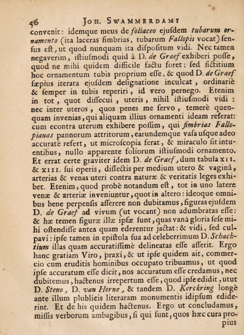 convenit: idemque meus de foliaceo ejufdem tubarum or~ namento (ita laceras fimbrias, tubarum Fallopi vocat)fen- fus eftjUt quod nunquam ita difpofitum vidi. Nec tamen negaverim , lftiufmodi quid a D. de Graef exhiberi poffe , quod ne mihi quidem difficile fa&u foret: fed fi&itium hoc ornamentum tubis proprium effe, & quod D. de Graef fapius iterata ejufdem defignatione inculcat , ordinarie & femper in tubis reperiri, id vero pernego. Etenim in tot , quot diffecui , uteris , nihil iftiufmodi vidi : nec inter uteros , quos penes me fervo , temere quen- quam invenias, qui aliquam illius ornamenti ideam referat: cum econtra uterum exhibere poffim, qui fimb?'ias Fallo- panas pannorum attritorum ,earundemque vafa ufque adeo accurate refert, ut microfcopia ferat, miraculo fitintu- entibus, nullo apparente foliorum lftiufmodi ornamento. Et errat certe graviter idem D. de Graef jdum tabula xiv. & xm* fui operis, difte&isper medium utero & vagina* arterias & venas uteri contra naturae & veritatis leges exhi¬ bet. Etenim, quod probe notandum eft , tot in uno latere venae & arteriae in veniuntur, quot in altero: ideoque omni¬ bus bene perpenfis afferere non dubitamus, figuras ejufdem D. de Graef ad vivum (ut vocant) non adumbratas effe: & hae temen figurae illae ipfae funt,quas vana gloria fefe mi¬ hi oftendiffe antea quam ederentur ja£tat:& vidi, fed cul¬ pavi : ipfe tamen in epiftola fua ad celeberrimum D. Schach- tium illas quam accuratiffime delineatas effe afferit. Ergo hanc gratiam Viro, praxi, & ut ipfe quidem ait, commer¬ cio cum eruditis hominibus occupato tribuamus, ut quod ipfe accuratum effe dicit, nos accuratum effe credamus, nec dubitemus, haftenus irrepertum effe, quod ipfe edidit, utut D. St eno D. van Horne ^ & tandem D. Kerckring longe ante illum plublicis literaram monumentis idipfum edide¬ rint. Et de his quidem ha&enus. Ergo ut concludamus, miffis verborum ambagibus, fi qui funt,quos hxc cura pro¬ pius