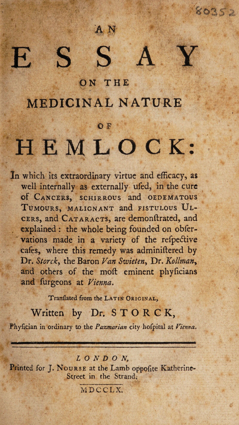 A Y A N ESS ON THE MEDICINAL NATURE © F HEMLOCK: In which its extraordinary virtue and efficacy, as well internally as externally ufed, in the cure of Cancers, schirrous and oedematous Tumours, malignant and fistulous Ul¬ cers, and Cataracts, are demonftrated, and . explained : the whole being founded on obfer- vations made in a variety of the refpe&ive cafes, where this remedy was adminiftered by Dr. Storck, the Baron Van Swieten, Dr. Kollman, and others of the moft eminent phyficians and furgeons at Vienna. Tranflated from the Latin Original, Written by Dr. STORCK, Phyfician in ordinary to the Pazmarian city hofpital at Vienna„ LONDON, Printed for J. Nourse at the Lamb oppofite Katherine- Street in the Strand. MDCCLX.