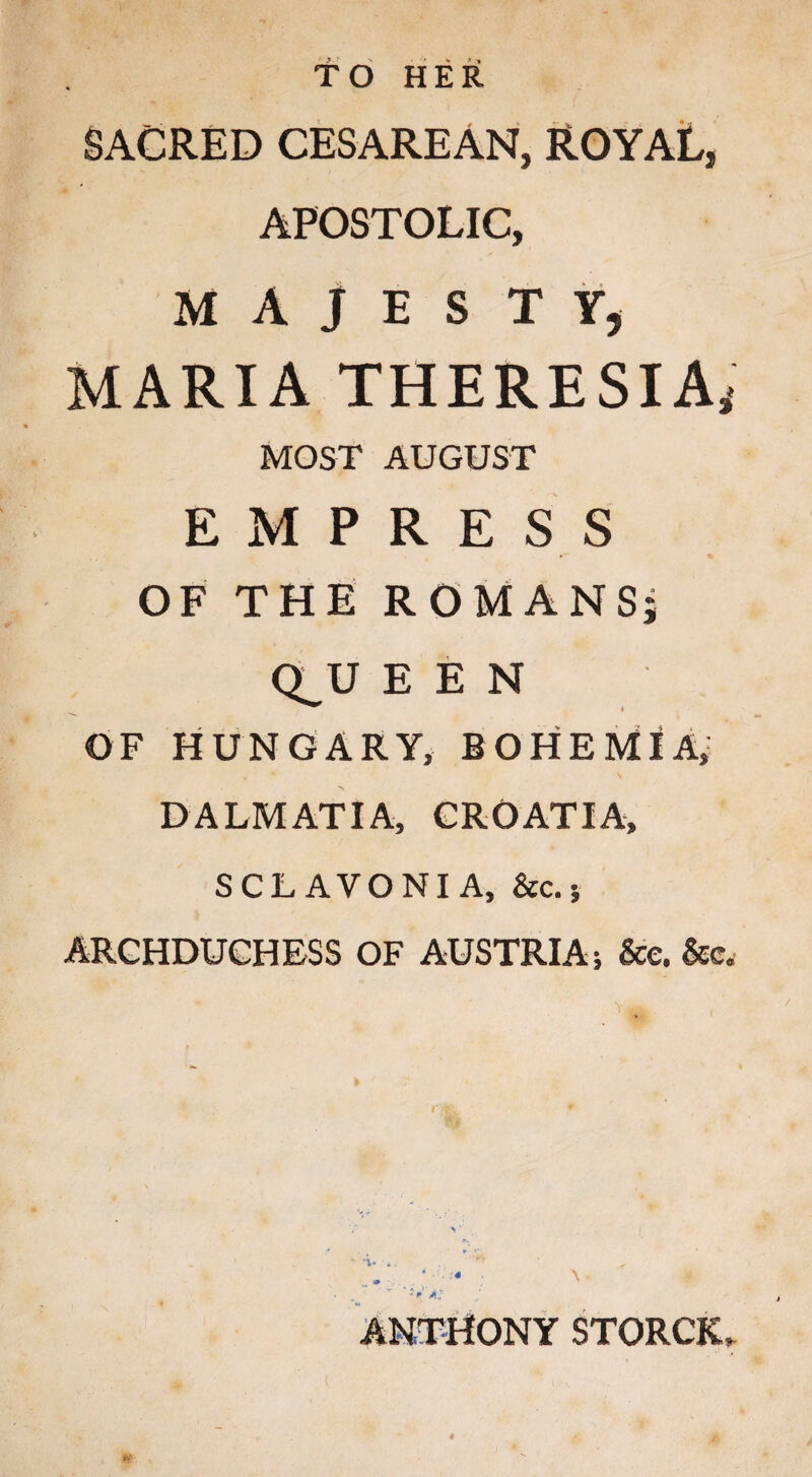 TO HER SACRED CESAREAN, ROYAL, APOSTOLIC, MAJESTY, MARIA THERESIA* MOST AUGUST EMPRESS OF THE ROMANS; CLU E E N OF HUNGARY, BOHEMIA, DALMATIA, CROATIA, SCL AVONI A, &c. 5 ARCHDUCHESS OF AUSTRIA; &e. &e. ANTHONY STORCJw