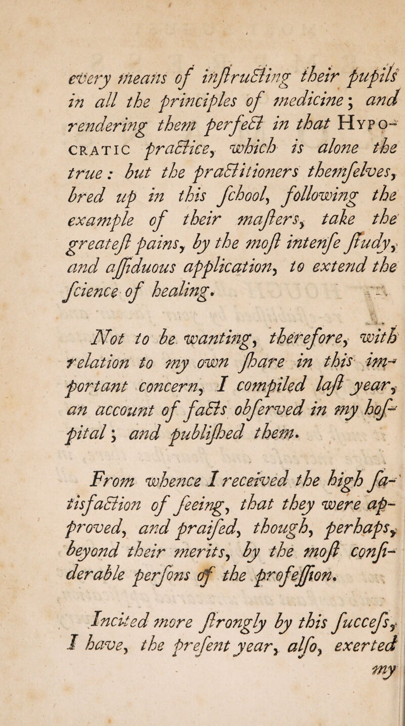 every Meatis of inftruEhng their pupils in all the principles of medicine; and rendering them perfeEl in that Hypo¬ or atic praclicsy which is alone the true : hut the praSlitioners themfelvesy bred up in this fchool, following the example of their mafterSy take the great eft pains y by the moft interife Jtudyy and ajfiduous application, to extend the fcience of healing. er. Not to be wanting, therefore, with relation to my own jhare in this tm-* portant concern, I compiled laft yearf an account of faEls obferved in my hof- pital; and publifhed them. From whence I received the high fa-' tisfaElion of feeing, that they were ap¬ proved, and prafedy though, perhapsy beyond their merits, by the moft conft- derable perfons of the profeffion. Incited more ftrongly by this fuccefsy I have, the prefent year} alfoy exerted my