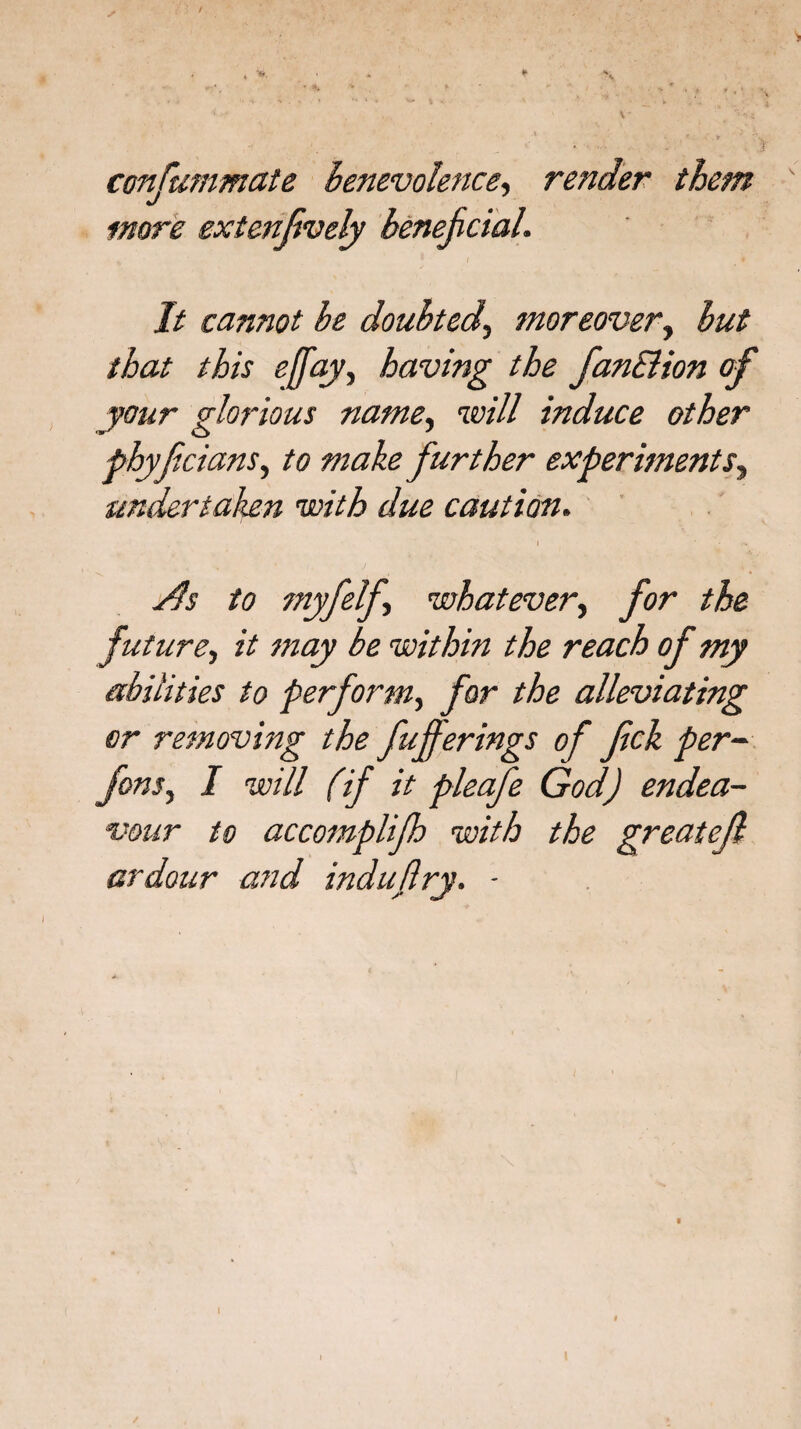 consummate Benevolence, render them more exienfvely beneficial. It cannot be doubted, moreover, but that this e[fay, having the fanEHon of your glorious name, will induce other phyfcians, to make further experiments, undertaken with due caution. I As to myfelf whatever, for the future, zV may be within the reach of my abilities to perform, for the alleviating or removing the fuferings of fck per- fons, I will (if it pleafe God) endea¬ vour to accomplijh with the greatejl ardour and indujlry. ■ I