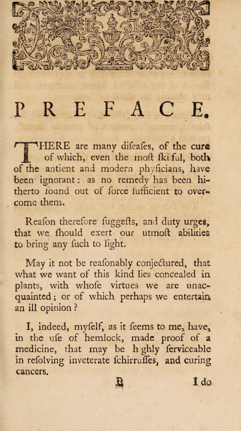 PREFACE. ? I NHERE are many difeafes, of the cure of which, even the mod fki ful, both of the antient and modern phyficians, have been ignorant: as no remedy has been hi¬ therto found out of force fufficient to over¬ come them, Reafon therefore fuggefls, and duty urges, that we fhould exert our utmoft abilities to bring any fuch to light. May it not be reafonably conjectured, that what we want of this kind lies concealed in plants, with whofe virtues we are unac¬ quainted ; or of which perhaps we entertain an ill opinion ? I, indeed, myfelf, as it feems to me, have* in the ufe of hemlock, made proof of a medicine, that may be h ghly ferviceable in refolving inveterate fchirrufles, and curing cancers. 3$ 1 da