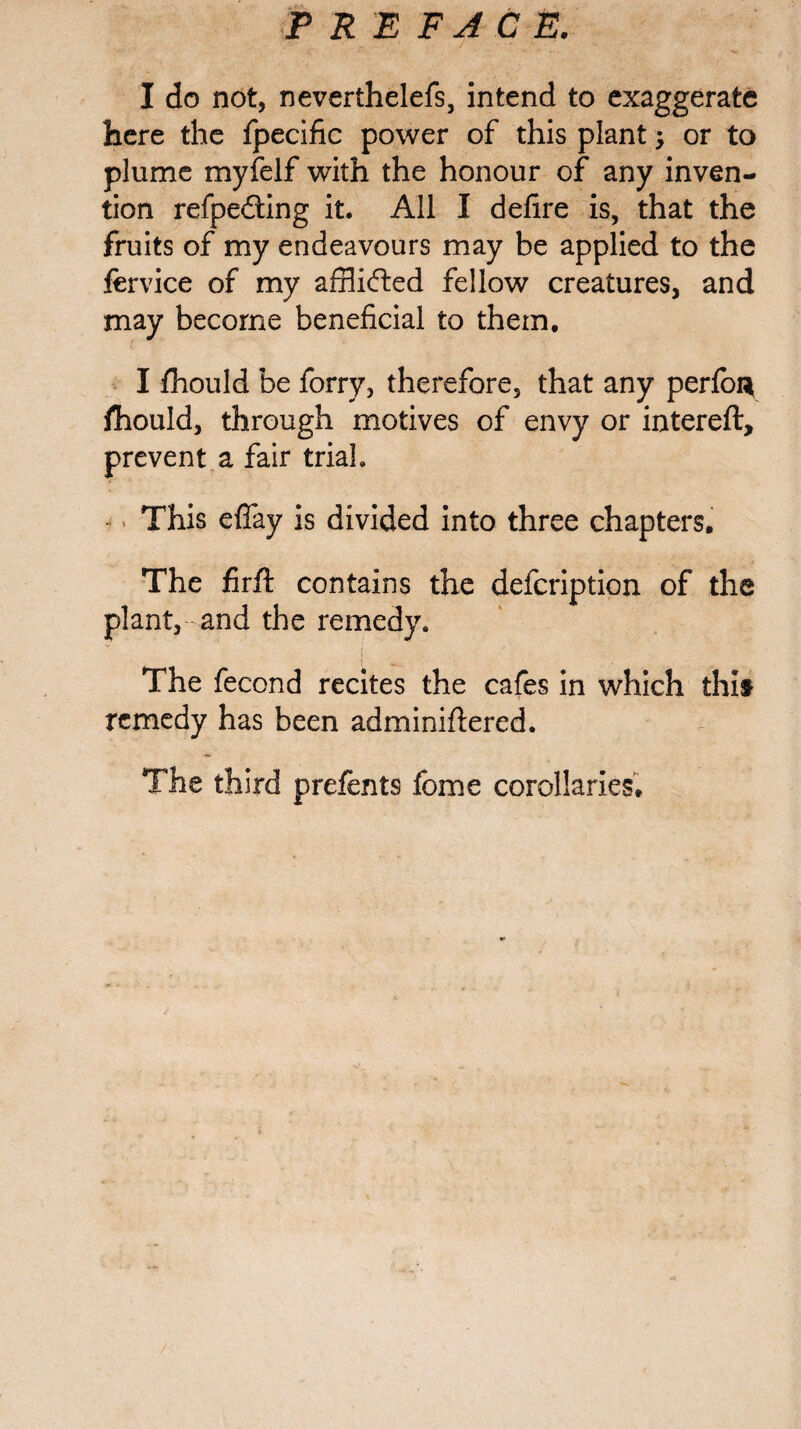 I do not, neverthelefs, intend to exaggerate here the fpecific power of this plant -y or to plume myfelf with the honour of any inven¬ tion refpe&ing it. All I delire is, that the fruits of my endeavours may be applied to the fervice of my afflicted fellow creatures, and may become beneficial to them. I fhould be forry, therefore, that any perlon fhould, through motives of envy or intereft, prevent a fair trial. This effay is divided into three chapters. The firft contains the defcription of the plant, and the remedy. The fecond recites the cafes in which this remedy has been adminiftered. The third prefents feme corollaries.