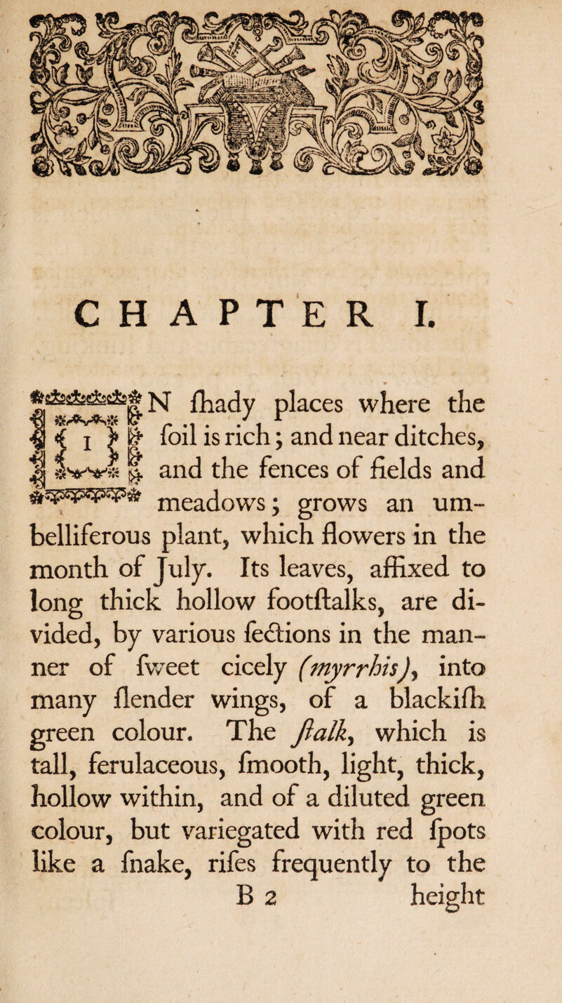 N fhady places where the |f | foil is rich; and near ditches, Jj !| and the fences of fields and meadows; grows an um¬ belliferous plant, which flowers in the month of July. Its leaves, affixed to long thick hollow footftalks, are di¬ vided, by various factions in the man¬ ner of fweet cicely (myrrhis), into many flender wings, of a blackifli green colour. The ftalk, which is tall, ferulaceous, fmooth, light, thick, hollow within, and of a diluted green colour, but variegated with red fpots like a fnake, rifes frequently to the B 2 height