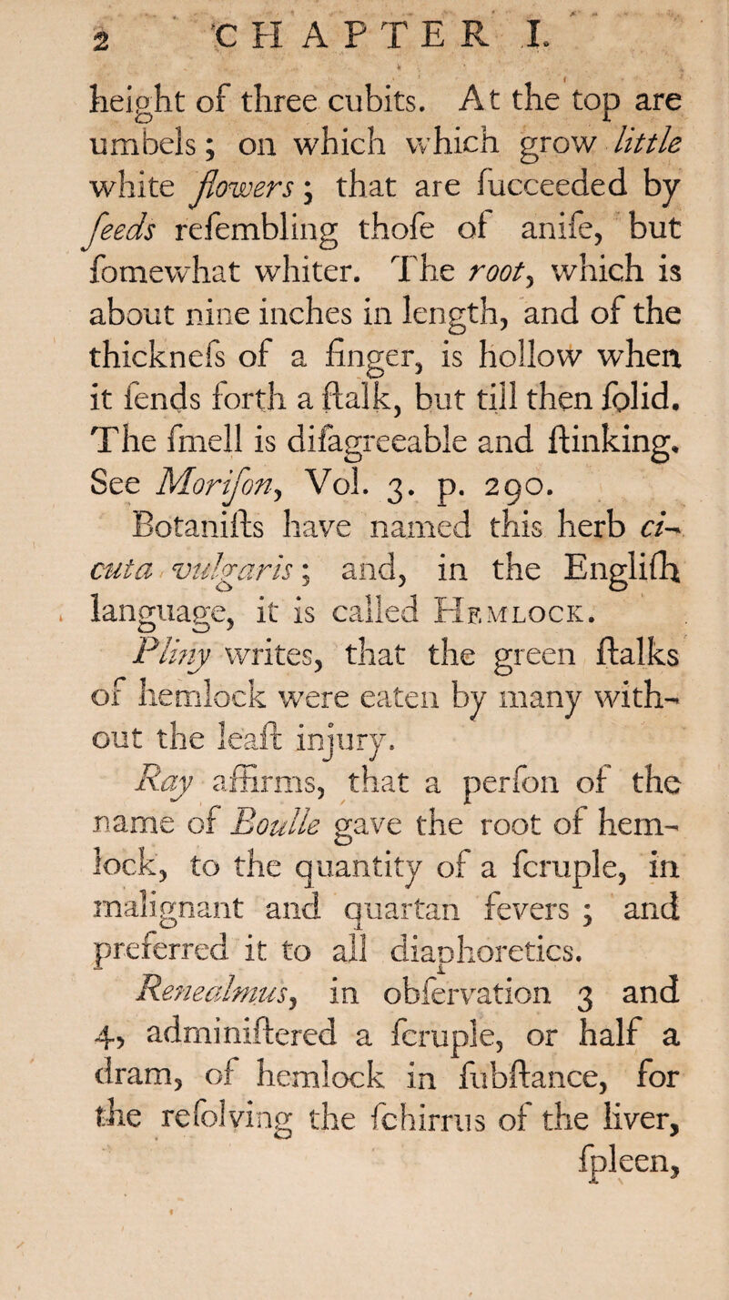 m ; height of three cubits. At the top are umbels; on which which grow little white flowers; that are iucceeded by feeds refembling thofe of anife, but fomewhat whiter. The root, which is about nine inches in length, and of the thicknefs of a linger, is hollow when it lends forth a flalk, but till then lolid. The fmell is difagreeable and {linking. See Morifon, Vol. 3. p. 290. Botanifts have named this herb ci¬ cuta ■ vulgaris; and, in the Englifh . language, it is called Hemlock. O O’ Pliny writes, that the green ftalks of hemlock were eaten by many with¬ out the leaft injury. Ray affirms, that a perfon of the name of Boulle gave the root of hem¬ lock, to the quantity of a fcmple, in malignant and quartan fevers : and preferred it to all diaphoretics. Renealmusj in observation 3 and 4, adminiftered a fcrupie, or half a dram, of hemlock in fubftance, for the relolving the fchirrus of the liver, fpleen, t