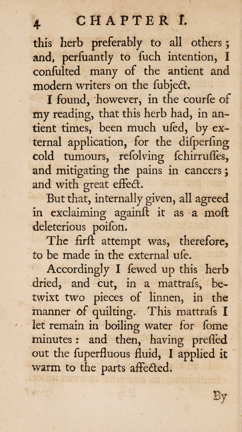 this herb preferably to all others; and, perfuantly to fuch intention, I conlulted many of the antient and modern writers on the fubjedt. I found, however, in the courfe of my reading, that this herb had, in an¬ tient times, been much ufed, by ex¬ ternal application, for the difperfing cold tumours, refolving fchirrufles, and mitigating the pains in cancers; and with great effedt. But that, internally given, all agreed in exclaiming againft it as a moil deleterious poifon. The firft attempt was, therefore, to be made in the external ufe. Accordingly I fewed up this herb dried, and cut, in a mattrafs, be¬ twixt two pieces of linnen, in the manner of quilting. This mattrafs I let remain in boiling water for fome minutes: and then, having prefl'ed out the fuperfluous fluid, I applied it warm to the parts affedted.