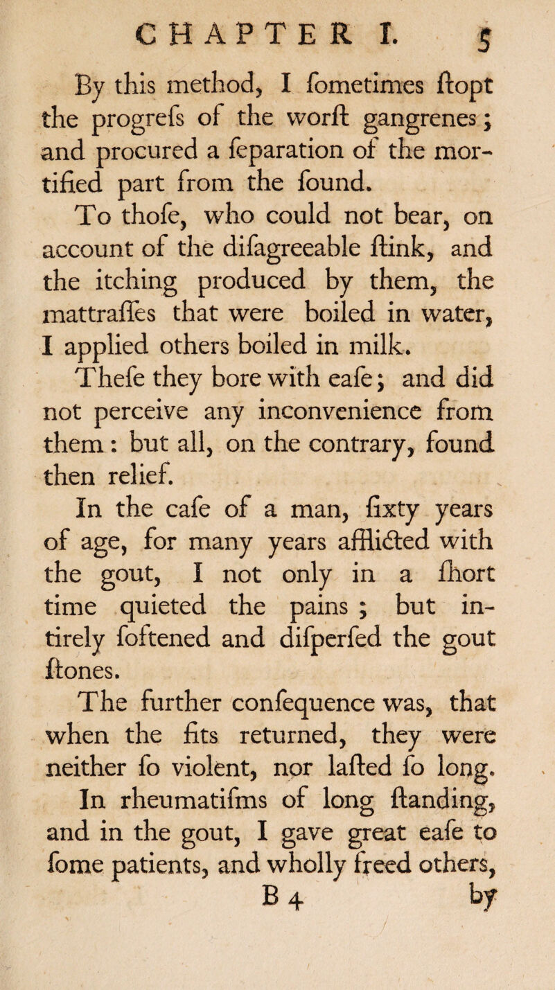 By this method, I fometimes ftopt the progrefs ot the worffc gangrenes; and procured a reparation ot the mor¬ tified part from the found. To thofe, who could not bear, on account of the difagreeable ftink, and the itching produced by them, the mattraffes that were boiled in water, I applied others boiled in milk. Thefe they bore with eafe; and did not perceive any inconvenience from them: but all, on the contrary, found then relief. In the cafe of a man, fixty years of age, for many years afflidted with the gout, I not only in a fhort time quieted the pains ; but in- tirely foltened and difperfed the gout {tones. The further confequence was, that when the fits returned, they were neither fo violent, nor lafted fo long. In rheumatifms of long {landing, and in the gout, I gave great eafe to fome patients, and wholly freed others, B 4 by