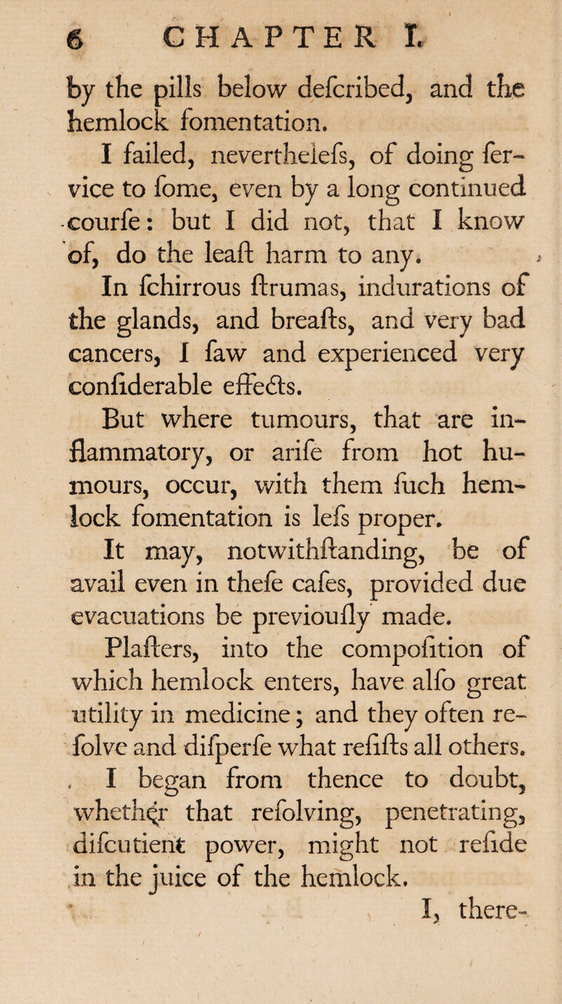 by the pills below defcribed, and the hemlock fomentation. I failed, nevertheiefs, of doing ler- vice to fome, even by a long continued -courfe: but I did not, that I know of, do the lead; harm to any. In fchirrous drumas, indurations of the glands, and breads, and very bad cancers, I faw and experienced very confiderable effects. But where tumours, that are in¬ flammatory, or arife from hot hu¬ mours, occur, with them fuch hem¬ lock fomentation is lefs proper. It may, notwithftanding, be of avail even in thefe cafes, provided due evacuations be previoufly made. Plafters, into the compodtion of which hemlock enters, have alfo great utility in medicine; and they often re- folve and difperfe what redds all others. I began from thence to doubt, whether that refolving, penetrating, difcutient power, might not redde in the juice of the hemlock. I, there-