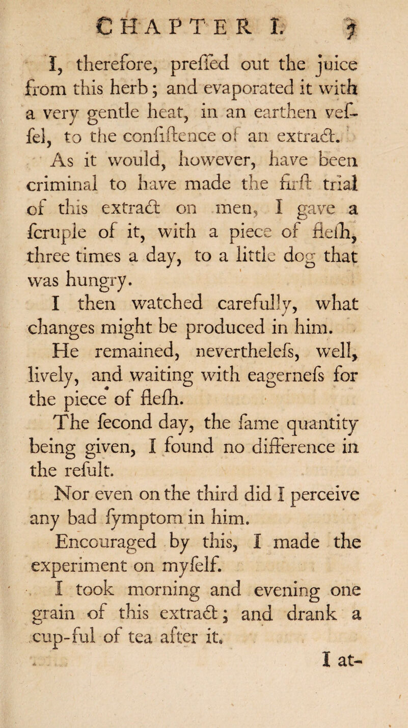 I, therefore, prefied out the juice from this herb; and evaporated it with a very gentle heat, in an earthen vef- fel, to the confidence of an extrad. As it would, however, have been criminal to have made the fir ft trial of this ex trad; on men, I gave a fcruple of it, with a piece of fleih, three times a day, to a little dog that was hungry. I then watched carefully, what changes might be produced in him. He remained, neverthelefs, well, lively, and waiting with eagernefs for the piece of flefh. The fecond day, the fame quantity- being given, I found no difference in the refult. Nor even on the third did I perceive any bad fymptom in him. Encouraged by this, I made the experiment on mylelf. I took morning and evening one grain of this extrad; and drank a cup-fui of tea after it. I at-