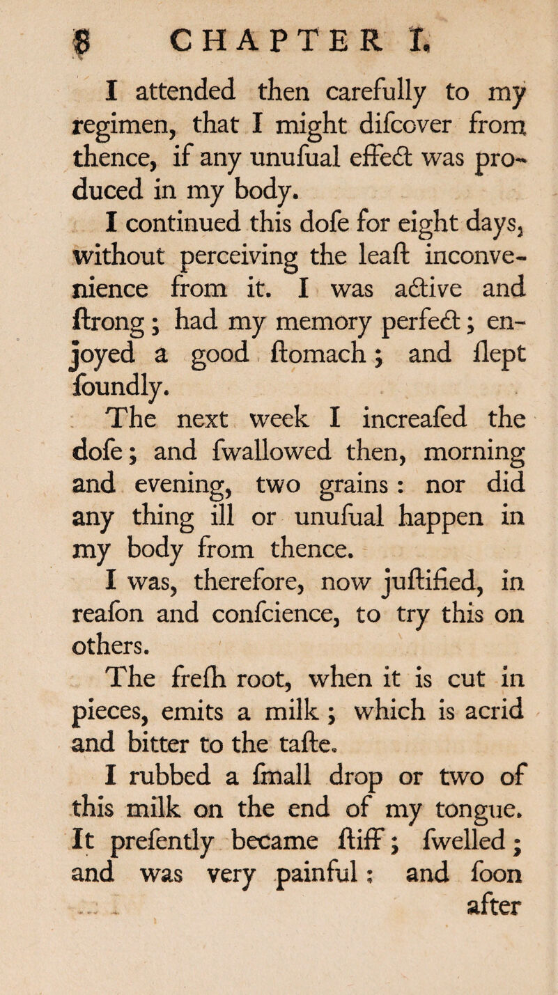 I attended then carefully to my regimen, that I might difcover from thence, if any unufual effect was pro¬ duced in my body. I continued this dofe for eight days, without perceiving the lead inconve¬ nience from it. I was adtive and ftrong; had my memory perfect; en¬ joyed a good ftomach; and llept foundly. The next week I increafed the dofe; and fwallowed then, morning and evening, two grains: nor did any thing ill or unufual happen in my body from thence. I was, therefore, now juftified, in reafon and confcience, to try this on others. The fredi root, when it is cut in pieces, emits a milk; which is acrid and bitter to the tafte. I rubbed a fmall drop or two of this milk on the end of my tongue. It prefently became ft iff; fwelled ; and was very painful: and foon * after