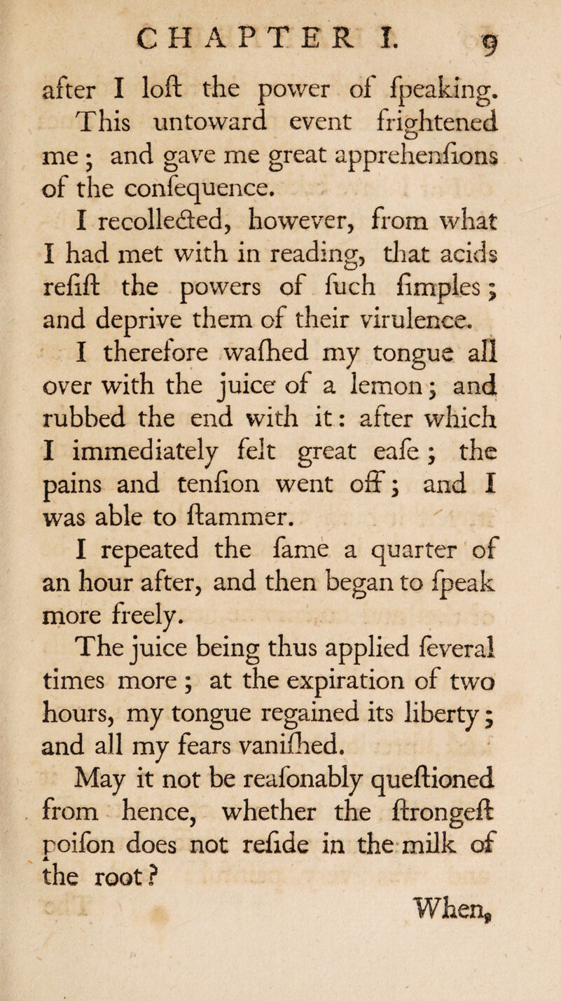 after I loft the power of fpeaking. This untoward event frightened me ; and gave me great apprehenftons of the confequence. I recollected, however, from what I had met with in reading, that acids reftft the powers of fuch fimples; and deprive them of their virulence. I therefore wafhed my tongue all over with the juice of a lemon; and rubbed the end with it: after which I immediately felt great eafe; the pains and tenfton went off; and I was able to Hammer. I repeated the fame a quarter of an hour after, and then began to fpeak more freely. The juice being thus applied feveral times more ; at the expiration of two hours, my tongue regained its liberty; and all my fears vanifhed. May it not be reafonably queftioned from hence, whether the ftrongeft poifon does not relide in the milk of A the root? When*