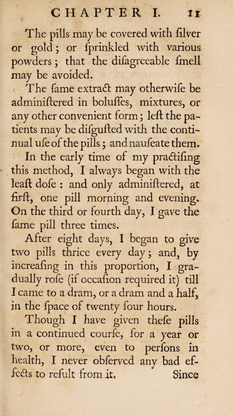 The pills may be covered with filver or gold; or fprinkled with various powders; that the difagreeable fmell may be avoided. The fame extract may otherwife be adminiftered in bolufles, mixtures, or any other convenient form; left the pa¬ tients may be difgufted with the conti¬ nual ufe of the pills; and naufeate them. In the early time of my pradtifmg * this method, I always began with the leaft dofe : and only adminiftered, at firft, one pill morning and evening. On the third or fourth day, I gave the fame pill three times. After eight days, I began to give two pills thrice every day; and, by increaftng in this proportion, I gra¬ dually rofe (if occafton required it) till I came to a dram, or a dram and a half, in the fpace of twenty four hours. Though I have given thefe pills in a continued courfe, for a year or two, or more, even to perfons in health, I never obferved any bad ef¬ fects to refult from it. Since