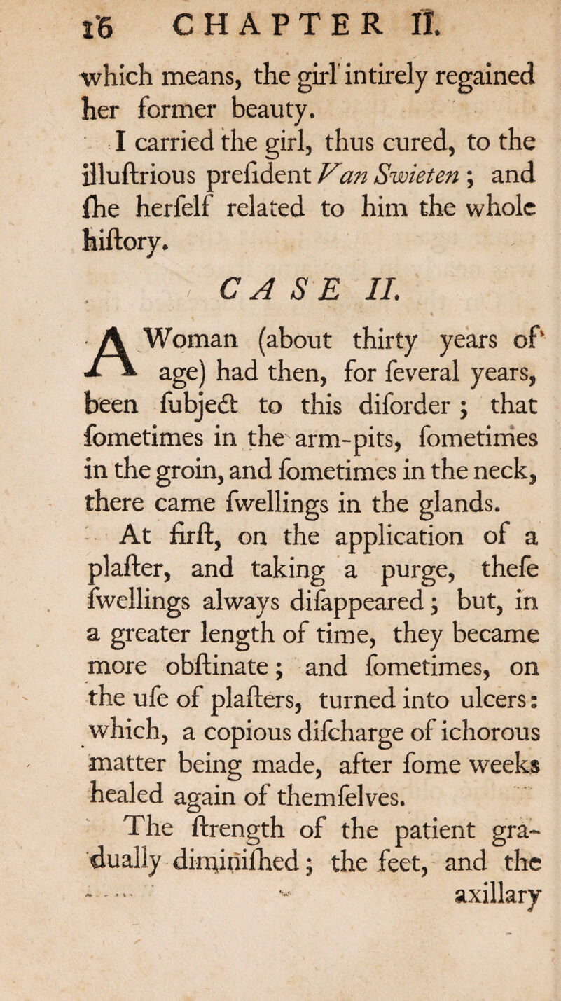 which means, the girl intirely regained her former beauty. I carried the girl, thus cured, to the illuftrious prefident Van Swieten ; and fhe herfelf related to him the whole hiftory. , CASE II. A Woman (about thirty years of* age) had then, for feveral years, been fubjedf to this diforder; that fometimes in the arm-pits, fometimes in the groin, and fometimes in the neck, there came fwellings in the glands. At firft, on the application of a plafter, and taking a purge, thefe fwellings always difappeared ; but, in a greater length of time, they became more obflinate; and fometimes, on the ufe of plafters, turned into ulcers: which, a copious difcharge of ichorous matter being made, after fome weeks healed again of themfelves. The ftrength of the patient gra¬ dually dimjriifhed; the feet, and the