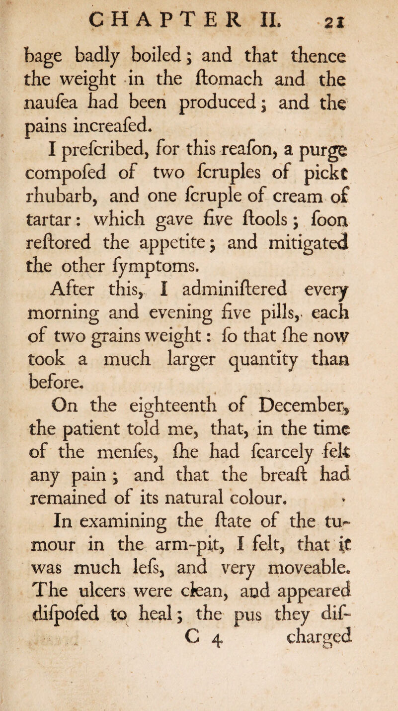 bage badly boiled; and that thence the weight in the ftomach and the nauiea had been produced; and the pains increafed. I prefcribed, for this reafon, a purge compofed of two fcruples of pickt rhubarb, and one lcruple of cream of tartar: which gave five ftools; foon reftored the appetite; and mitigated the other fymptoms. After this, I adminiftered every morning and evening five pills, each of two grains weight: fo that fhe now took a much larger quantity than before. 4 * On the eighteenth of December, the patient told me, that, in the time of the menfes, file had fcarcely felt any pain ; and that the bread; had remained of its natural colour. In examining the ftate of the tu¬ mour in the arm-pit, I felt, that it was much lefs, and very moveable. The ulcers were clean, and appeared dilpofed to heal; the pus they dif- C 4 charged