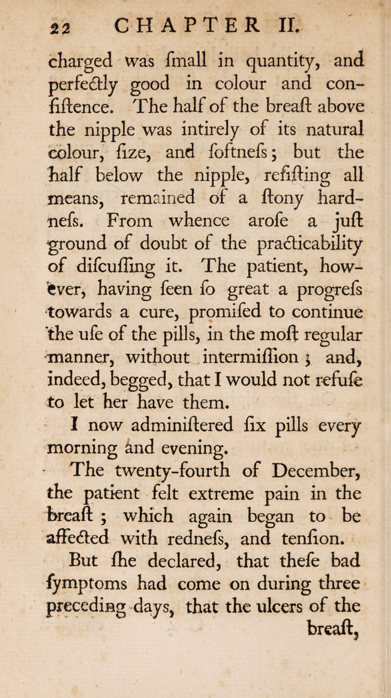 charged was fmall in quantity, and perfectly good in colour and con¬ fidence. The half of the bread above the nipple was intirely of its natural colour, fize, and foftnefs; but the half below the nipple, redding all means, remained of a dony hard- nefs. From whence arofe a jud ground of doubt of the practicability of difcuding it. The patient, how¬ ever, having feen fo great a progrefs •towards a cure, promifed to continue the ufe of the pills, in the mod regular manner, without intermidion > and, indeed, begged, that I would not refufe to let her have them. I now adminidered dx pills every morning knd evening. The twenty-fourth of December, the patient felt extreme pain in the bread ; which again began to be affe<ded with rednefs, and tendon. But fhe declared, that thefe bad fymptoms had come on during three preceding days, that the ulcers of the bread,