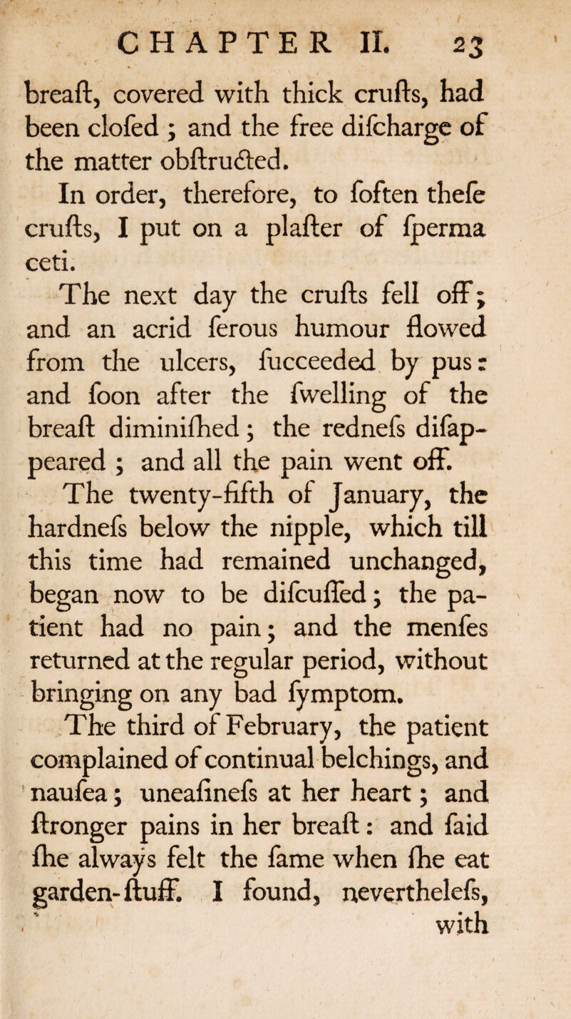 % breaft, covered with thick crufts, had been clofed ; and the free difcharge of the matter obftru&ed. In order, therefore, to foften thefe crufts, I put on a plafter of lperma ceti. The next day the crufts fell off; and an acrid ferous humour flowed from the ulcers, fucceeded by pus: and foon after the fwelling of the breaft diminifhed ; the rednefs difap- peared ; and all the pain went off. The twenty-fifth of January, the hardnefs below the nipple, which till this time had remained unchanged, began now to be difcuffed; the pa¬ tient had no pain; and the menfes returned at the regular period, without bringing on any bad fymptom. The third of February, the patient complained of continual belchings, and naufea; uneafinefs at her heart; and ftronger pains in her breaft: and faid fhe always felt the fame when fhe eat garden-fluff. I found, neverthelefs, with