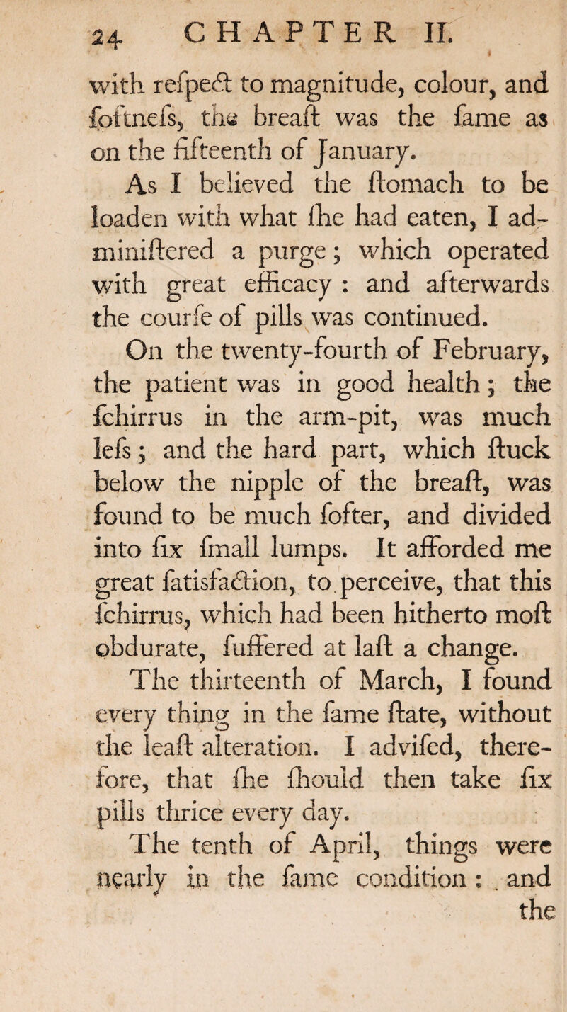 with refpecft to magnitude, colour, and fottnefs, the breaft was the fame as on the fifteenth of January. As I believed the ftomach to be loaden with what ffie had eaten, I ad¬ ministered a purge; which operated with great efficacy : and afterwards the courfe of pills was continued. On the twenty-fourth of February, the patient was in good health; the fchirrus in the arm-pit, was much lefs; and the hard part, which Stuck below the nipple of the breaft, was found to be much fofter, and divided into fix fmall lumps. It afforded me great fatisfadfion, to perceive, that this fchirrus, which had been hitherto moft obdurate, buffered at laft a change. The thirteenth of March, I found every thing in the fame ftate, without the leaft alteration. I advifed, there¬ fore, that fhe fhould then take fix pills thrice every day. The tenth of April, things were nearly in the fame condition: . and the