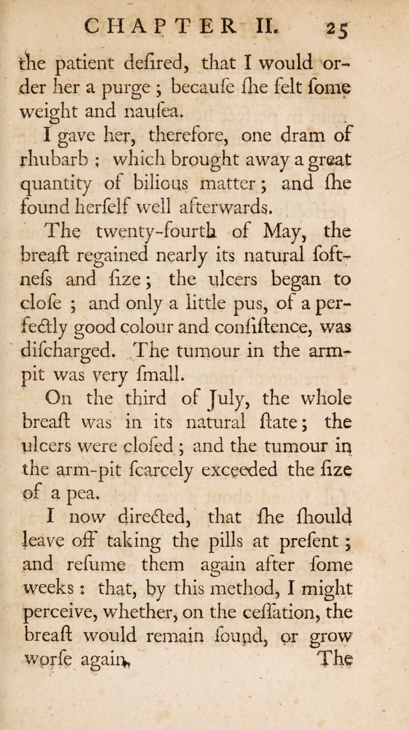 the patient defined, that I would or¬ der her a purge ; becaufe fire felt fome weight and naufea. I gave her, therefore, one dram of rhubarb ; which brought away a great quantity of bilious matter; and fhe found herfelf well afterwards. The twenty-fourth of May, the bread; regained nearly its natural foft- nefs and fize; the ulcers began to clofe ; and only a little pus, of a per¬ fectly good colour and confidence, was difcharged. The tumour in the arm- O pit was very fmall. On the third of July, the whole bread; was in its natural flate; the ulcers were clofed ; and the tumour in the arm-pit fcarcely exceeded the fize pf a pea. I now directed, that fhe fhould leave off taking the pills at prefent; and refume them again after fome O weeks: that, by this method, I might Derceive, whether, on the ceflation, the Dread: would remain found, or grow wprfe again. The