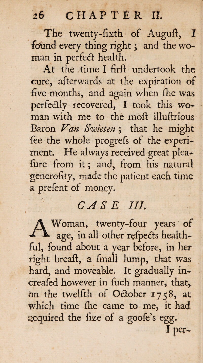 The twenty-fixth of Auguft, I found every thing right; and the wo¬ man in perfeci health. At the time I firft undertook the cure, afterwards at the expiration of five months, and again when fhe was perfectly recovered, I took this wo¬ man with me to the moft illuftrious Baron Van Swieten ; that he might fee the whole progrefs of the experi¬ ment. He always received great plea- fiire from it; and, from his natural generality, made the patient each time a prefent of money. CASE III. A Woman, twenty-four years of age, in all other relpe&s health¬ ful, found about a year before, in her right breaft, a final! lump, that was hard, and moveable. It gradually in- creafed however in fuch manner, that, on the twelfth of October 1758, at which time the came to me, it had acquired the fize of a goofe’s egg. I per-