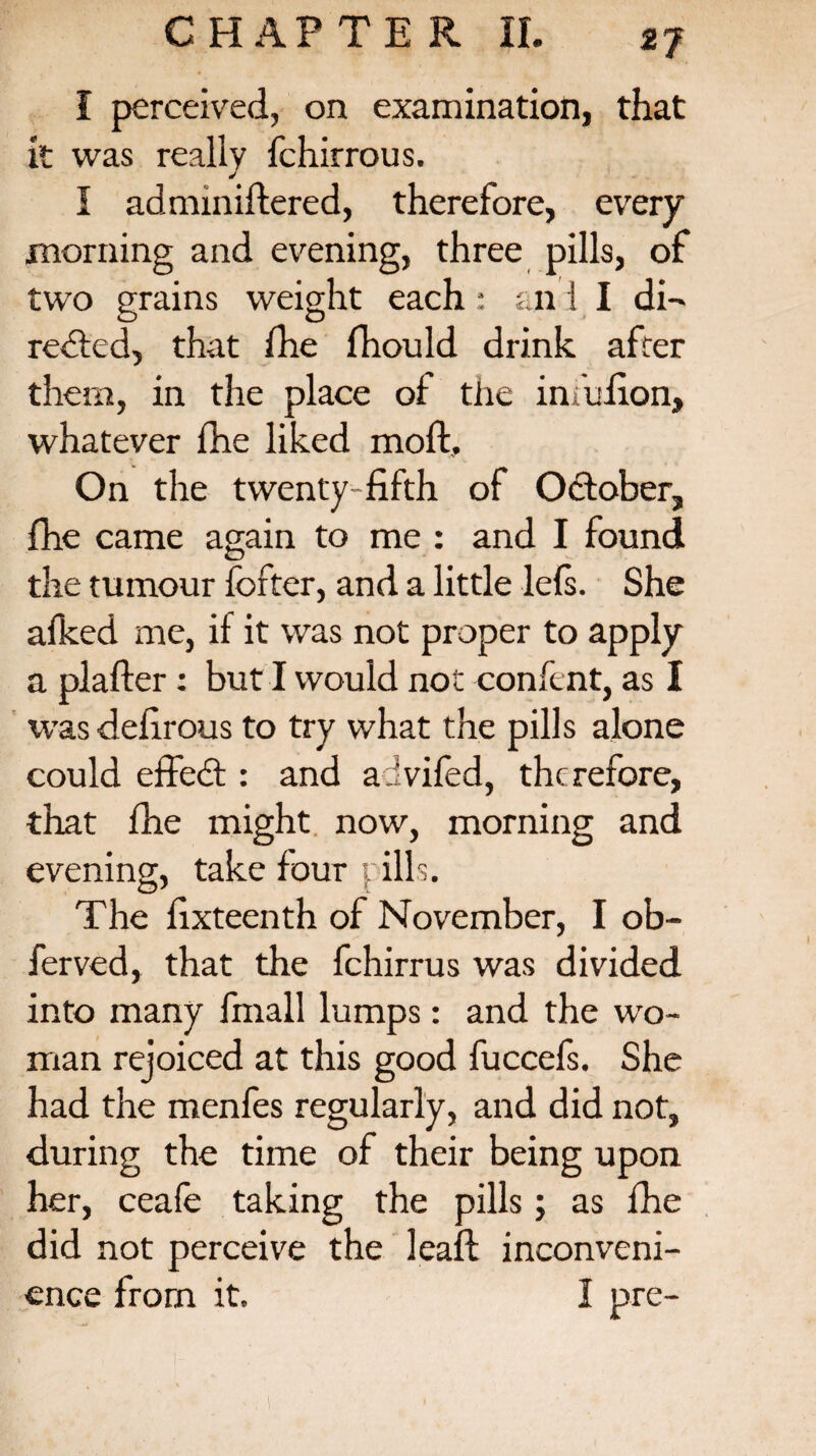 I perceived, on examination, that it was really fchirrous. I adminiftered, therefore, every morning and evening, three pills, of two grains weight each : an i I di¬ recte d, that the fhould drink after them, in the place of the imufion, whatever the liked molt. On the twenty fifth of October, fhe came again to me : and I found the tumour fcfter, and a little lets. She afked me, if it was not proper to apply a plafter: but I would not confent, as I was defirous to try what the pills alone could effedt: and advifed, therefore, that fhe might now, morning and evening, take four pills. The fixteenth of November, I ob- ferved, that the fchirrus was divided into many finall lumps: and the wo¬ man rejoiced at this good fuccels. She had the menfes regularly, and did not, during the time of their being upon her, ceafe taking the pills; as fhe did not perceive the leaf! inconveni¬ ence from it. I pre- l