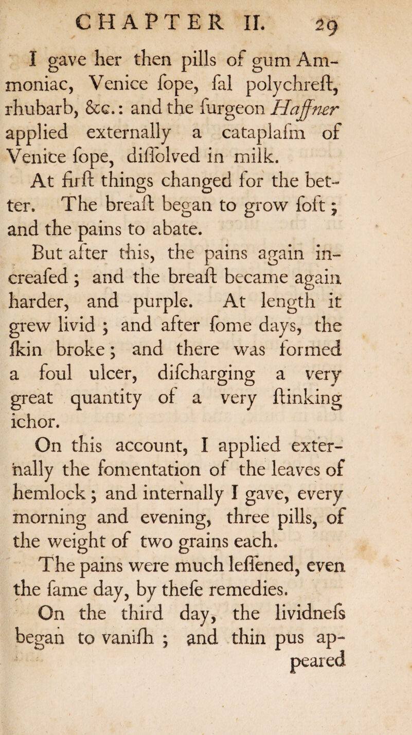 I gave her then pills of gum Am¬ moniac, Venice fope, fal polychreft, rhubarb, &c.: and the furgeon Haffner applied externally a cataplafm of Venice fope, dillblved in milk. At firft things changed for the bet¬ ter. The breaffc began to grow foft; and the pains to abate. But alter this, the pains again in- creafed ; and the bread; became again harder, and purple. At length it grew livid ; and after fome days, the {kin broke; and there was formed a foul ulcer, difcharging a very great quantity of a very {linking ichor. On this account, I applied exter¬ nally the fomentation of the leaves of hemlock; and internally I gave, every morning and evening, three pills, of the weight of two grains each. The pains were much leffened, even the fame day, by thefe remedies. On the third day, the lividnefs began to vanifh ; and thin pus ap¬ peared