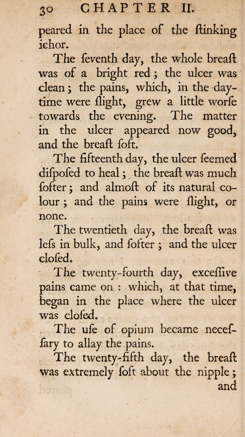 peared in the place of the (linking ichor. The feventh day, the whole bread: was of a bright red; the ulcer was clean; the pains, which, in the day¬ time were flight, grew a little worfe towards the evening. The matter in the ulcer appeared now good, and the bread foft. The fifteenth day, the ulcer feemed difpofed to heal; the bread was much fofter; and almod of its natural co¬ lour ; and the pains were flight, or none. . , The twentieth day, the bread was lefs in bulk, and fofter ; and the ulcer clofed. The twenty-fourth day, excefiive pains came on : which, at that time, began in the place where the ulcer was clofed. . The ule of opium became necef- fary to allay the pains. . The twenty^fifth day, the bread was extremely foft about the nipple; and