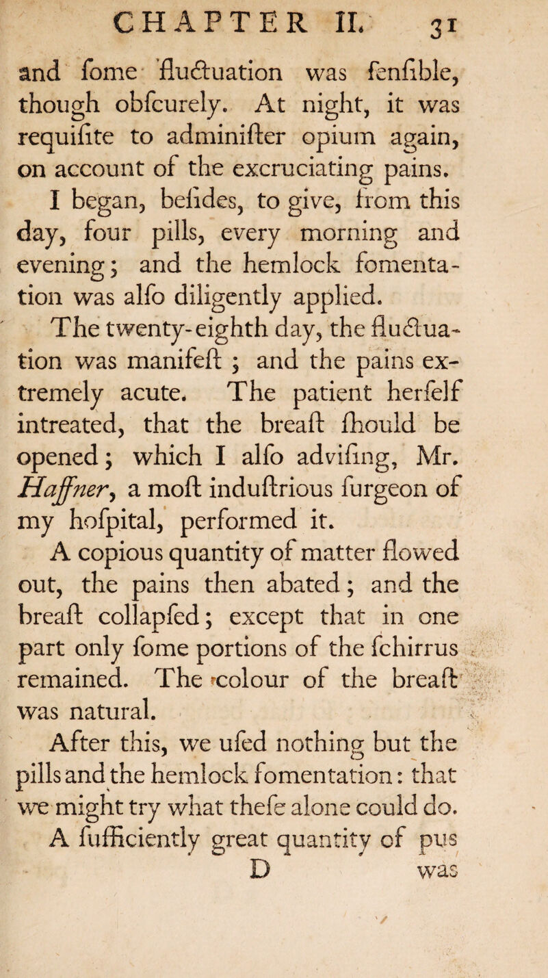 and fome fluctuation was fenflble, though obfcurely. At night, it was requiflte to adminifter opium again, on account of the excruciating pains. I began, beiides, to give, from this day, four pills, every morning and evening; and the hemlock fomenta¬ tion was alfo diligently applied. The twenty-eighth day, the fluctua¬ tion was manifeft ; and the pains ex¬ tremely acute. The patient herfelf intreated, that the bread: fhould be opened; which I alfo adviflng, Mr. Haffner, a moll induftrious furgeon of my hofpital, performed it. A copious quantity of matter flowed out, the pains then abated; and the bread: collapfed; except that in one part only fome portions of the fchirrus .. remained. The 'colour of the bread was natural. < After this, we ufed nothing but the 1 tD pills and the hemlock fomentation: that we might try what thefe alone could do. A fufficiently great quantity of pus D was