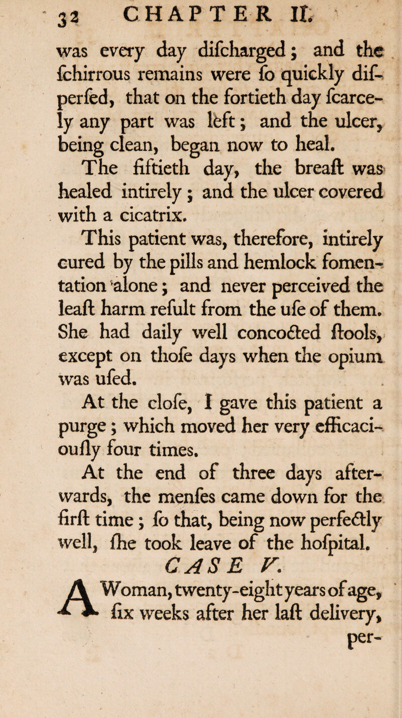 was every day difcharged; and the fchirrous remains were fo quickly dif- perfed, that on the fortieth day fcarce- ly any part was left; and the ulcer, being clean, began now to heal. The fiftieth day, the breaft was healed intireiy ; and the ulcer covered with a cicatrix. This patient was, therefore, intireiy cured by the pills and hemlock fomen¬ tation alone; and never perceived the leaft harm refult from the ufe of them. She had daily well concodted ftools, except on thole days when the opium was ufed. At the clofe, I gave this patient a purge; which moved her very efficaci- oufly four times. At the end of three days after¬ wards, the menfes came down for the firft time; fo that, being now perfe&ly well, fhe took leave of the hofpital. CASE V. A Woman, twenty-eight years of age, fix weeks after her laft delivery,