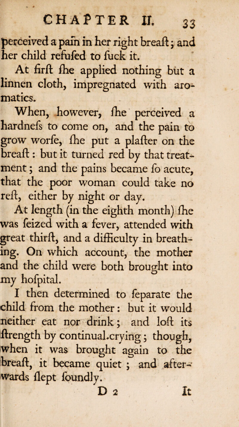 perceived a pain in her right bread; and her child refufed to luck it. At fird die applied nothing but a linnen cloth, impregnated with aro¬ matics. When, however, die perceived a hardnefs to come on, and the pain to grow worfe, die put a plafter on the bread: but it turned red by that treat¬ ment ; and the pains became fo acute, that the poor woman could take no red, either by night or day. At length (in the eighth month) die was feized with a fever, attended with great third, and a difficulty in breath¬ ing. On which account, the mother and the child were both brought into my hofpital. I then determined to feparate the child from the mother: but it would neither eat nor drink; and lod its drength by continual.crying; though, when it was brought again to the bread, it became quiet ; and after¬ wards dept foundly. D 2 It