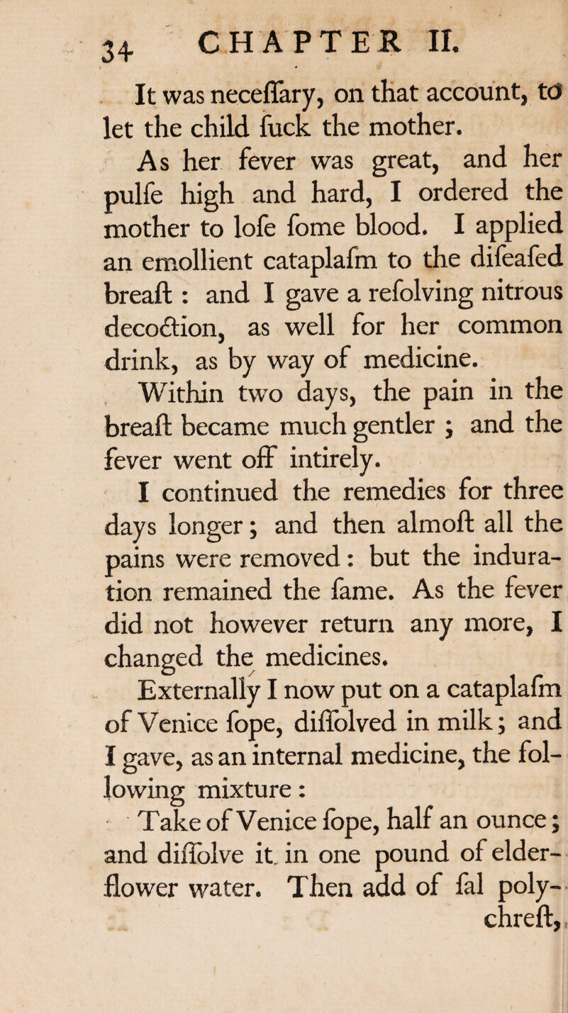 * It was neceffary, on that account, to let the child fuck the mother. As her fever was great, and her pulfe high and hard, I ordered the mother to lofe fome blood. I applied an emollient cataplafm to the difeafed breaft : and I gave a refolving nitrous decodtion, as well for her common drink, as by way of medicine. Within two days, the pain in the breaft became much gentler ; and the fever went off intirely. I continued the remedies for three days longer; and then almoft all the pains were removed: but the indura¬ tion remained the fame. As the fever did not however return any more, I changed the medicines. Externally I now put on a cataplalm of Venice fope, diffolved in milk; and I gave, as an internal medicine, the fol¬ lowing mixture: Take of Venice fope, half an ounce; and diffolve it in one pound of elder- flower water. Then add of fal poly- chreft,