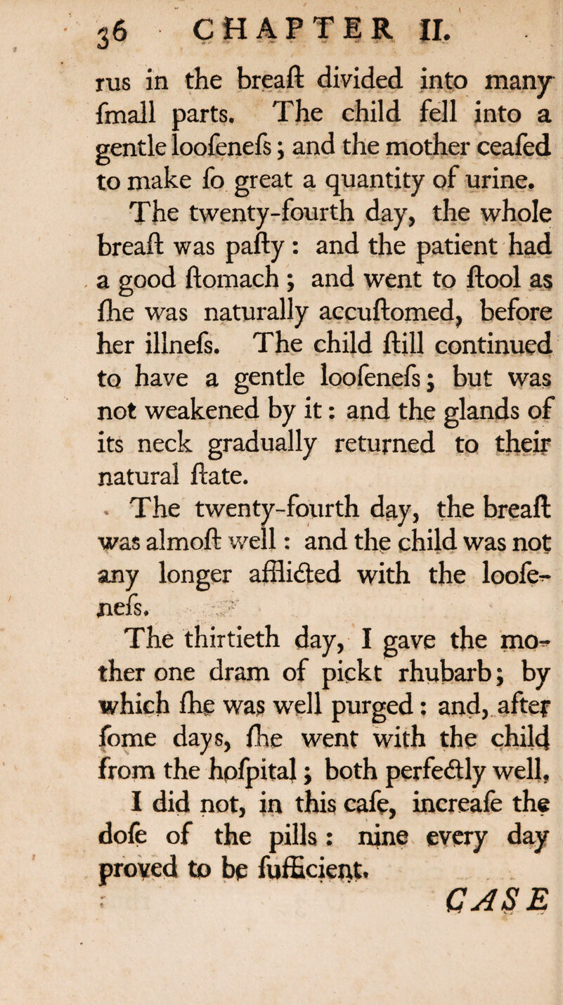 rus in the breaft divided into many {mail parts. The child fell into a gentle loofenefs; and the mother ceafed to make fo great a quantity of urine. The twenty-fourth day, the whole breaft was pafty: and the patient had a good ftomach ; and went to ftool as fhe was naturally accuftomed, before her illnefs. The child ftill continued to have a gentle loofenefs; but was not weakened by it: and the glands of its neck gradually returned to their natural ftate. The twenty-fourth day, the breaft was almoft well: and the child was not any longer afflicted with the loofe¬ nefs. The thirtieth day, I gave the mou¬ ther one dram of piekt rhubarb; by which fhe was well purged: and, after fome days, fhe went with the child from the hofpital; both perfectly well, I did not, in this cafe, increafe the dofe of the pills: nine every day proved to be fufficient. CASE