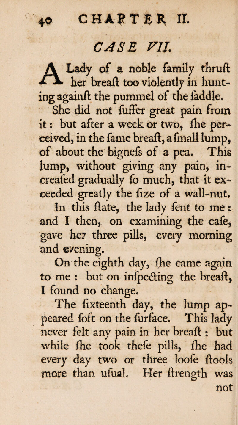 CASE V1L A Lady of a noble family thruft her breaft too violently in hunt¬ ing againft the pummel of the faddle. She did not fuffer great pain from it: but after a week or two, (he per¬ ceived, in the fame breaft, a fmall lump, of about the bignefs of a pea. This lump, without giving any pain, in- creafed gradually fo much, that it ex¬ ceeded greatly the ftze of a wall-nut. In this ftate, the lady fent to me: and I then, on examining the cafe, gave he? three pills, every morning and evening. On the eighth day, fhe came again to me : but on infpedting the breaft, I found no change. The fixteenth day, the lump ap¬ peared foft on the furface. This lady never felt any pain in her breaft : but while fhe took thefe pills, lhe had every day two or three loofe ftools more than ufual. Her ftrength was not