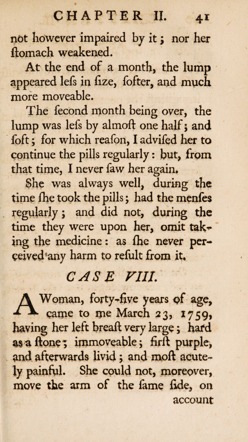 not however impaired by it; nor her ftomach weakened. At the end of a month, the lump appeared lefs in fize, fofter, and much more moveable. The fecond month being over, the lump was lefs by almoft one half ; and foft; for which reafon, I advifed her to continue the pills regularly: but, from that time, I never faw her again. She was always well, during the time fhe took the pills; had the menfes regularly; and did not, during the time they were upon her, omit tak¬ ing the medicine: as fhe never per- ceived any harm to refult from it. CASE Fill A Woman, forty-five years <?f age, came to me March 23, 1759, having her left breaft very large; hal'd as a ftone 3 immoveable; firft purple; and afterwards livid; and moft acute¬ ly painful. She could not, moreover, move the arm of the fame fide, on account