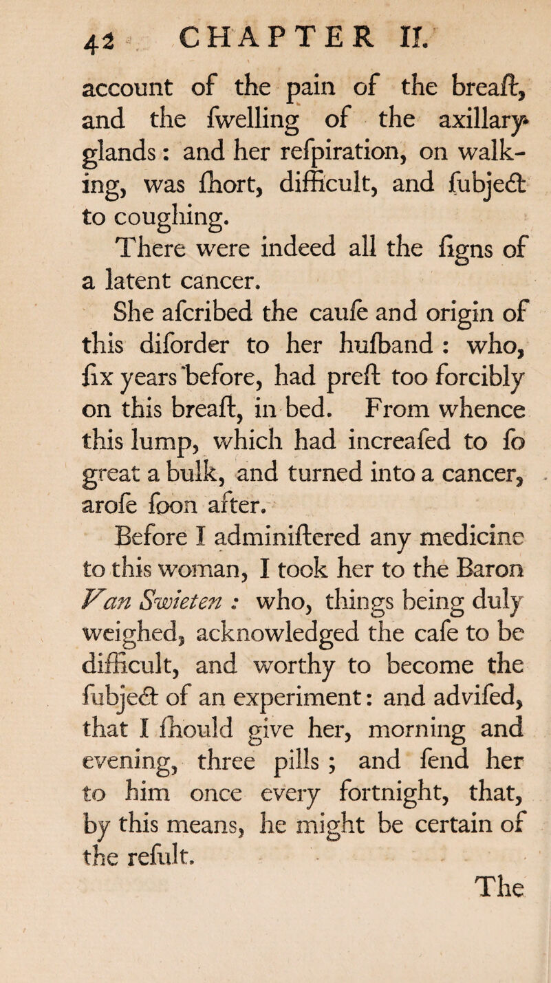 account of the pain of the bread, and the {welling of the axillary* glands: and her refpiration, on walk¬ ing, was fhort, difficult, and fubjedt to coughing. There were indeed all the ligns of a latent cancer. She afcribed the caufe and origin of this diforder to her hufband : who, fix years before, had preft too forcibly on this breaft, in bed. From whence this lump, which had increafed to fo great a bulk, and turned into a cancer, arofe foon after. Before I adminiftered any medicine to this woman, I took her to the Baron Van Swieten : who, things being duly weighed, acknowledged the cafe to be difficult, and worthy to become the fubjedt of an experiment: and advifed, that I ffiould give her, morning and evening, three pills ; and fend her to him once every fortnight, that, by this means, he might be certain of the refillt.