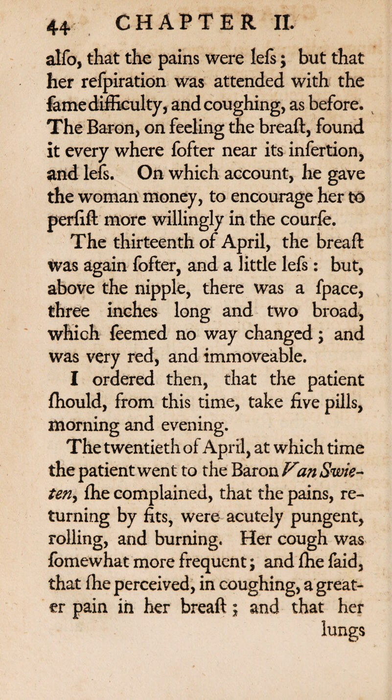 alfo, that the pains were lefs; but that her refpiration was attended with the fame difficulty, and coughing, as before. The Baron, on feeling the breaft, found it every where fofter near its infertion, and lefs. On which account, he gave the woman money, to encourage her to perfift more willingly in the courfe. The thirteenth of April, the breaft Was again fofter, and a little lefs: but, above the nipple, there was a fpace, three inches long and two broad, which feemed no way changed ; and was very red, and immoveable. I ordered then, that the patient ffiould, from this time, take five pills, morning and evening. The twentieth of April, at which time the patient went to the Baron Van Swie- ten, ffie complained, that the pains, re¬ turning by fits, were acutely pungent, rolling, and burning. Her cough was fomewhat more frequent; and ffie faid, that ffie perceived, in coughing, a great¬ er pain in her breaft; and that her lungs