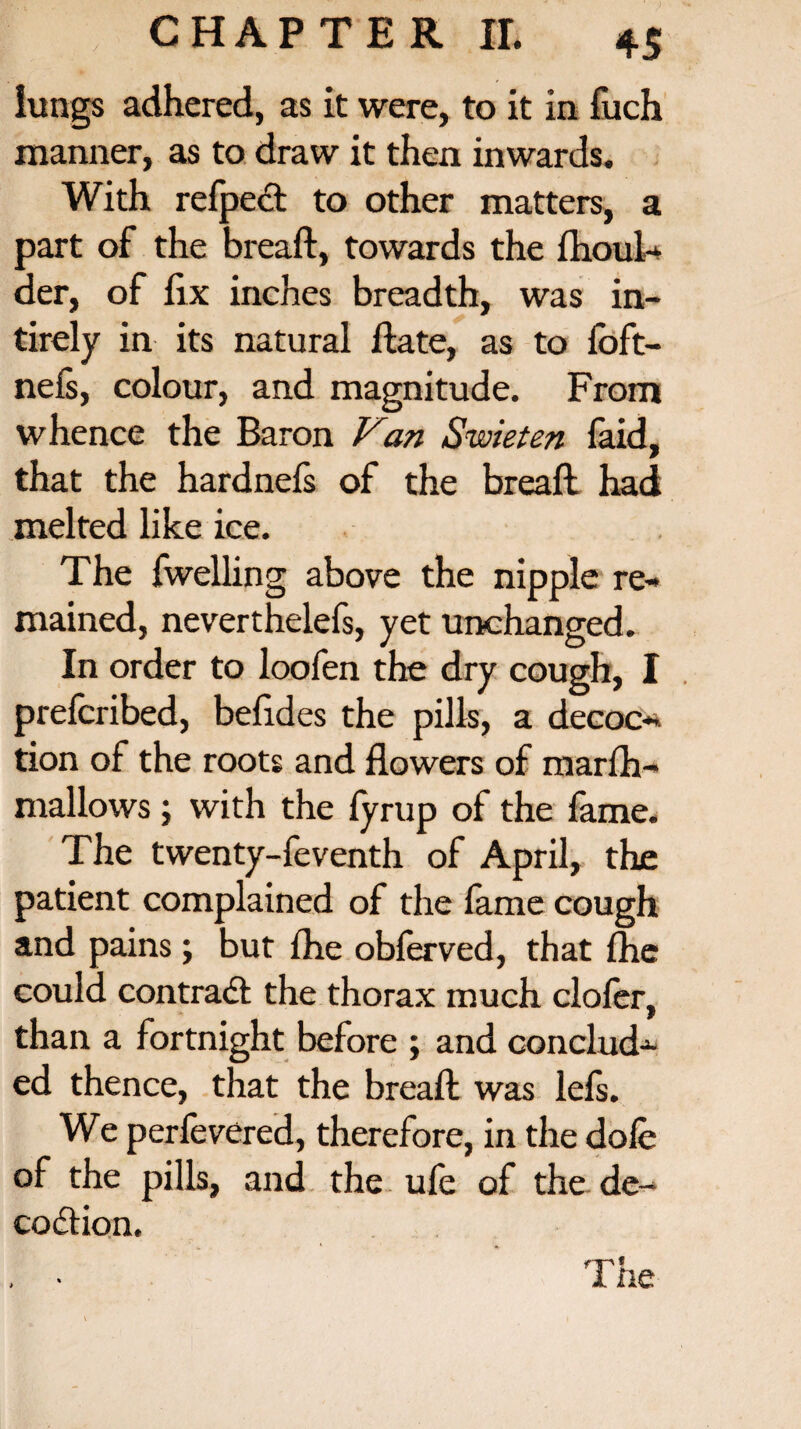 lungs adhered, as it were, to it in fuch manner, as to draw it then inwards. With refpect to other matters, a part of the breaft, towards the fhoul- der, of fix inches breadth, was in- tirely in its natural flate, as to foft- nefs, colour, and magnitude. From whence the Baron Van Swieten faid, that the hardnefs of the breaft had melted like ice. The fwelling above the nipple re¬ mained, neverthelefs, yet unchanged. In order to loofen the dry cough, I prefcribed, befides the pills, a decoo* tion of the roots and flowers of marfh- mallows; with the fyrup of the fame. The twenty-feventh of April, the patient complained of the fame cough and pains; but fhe obferved, that fhe could contradi the thorax much clofer, than a fortnight before ; and conclud¬ ed thence, that the breaft was lefs. We perfevered, therefore, in the dole of the pills, and the ufe of the de~ codtion.