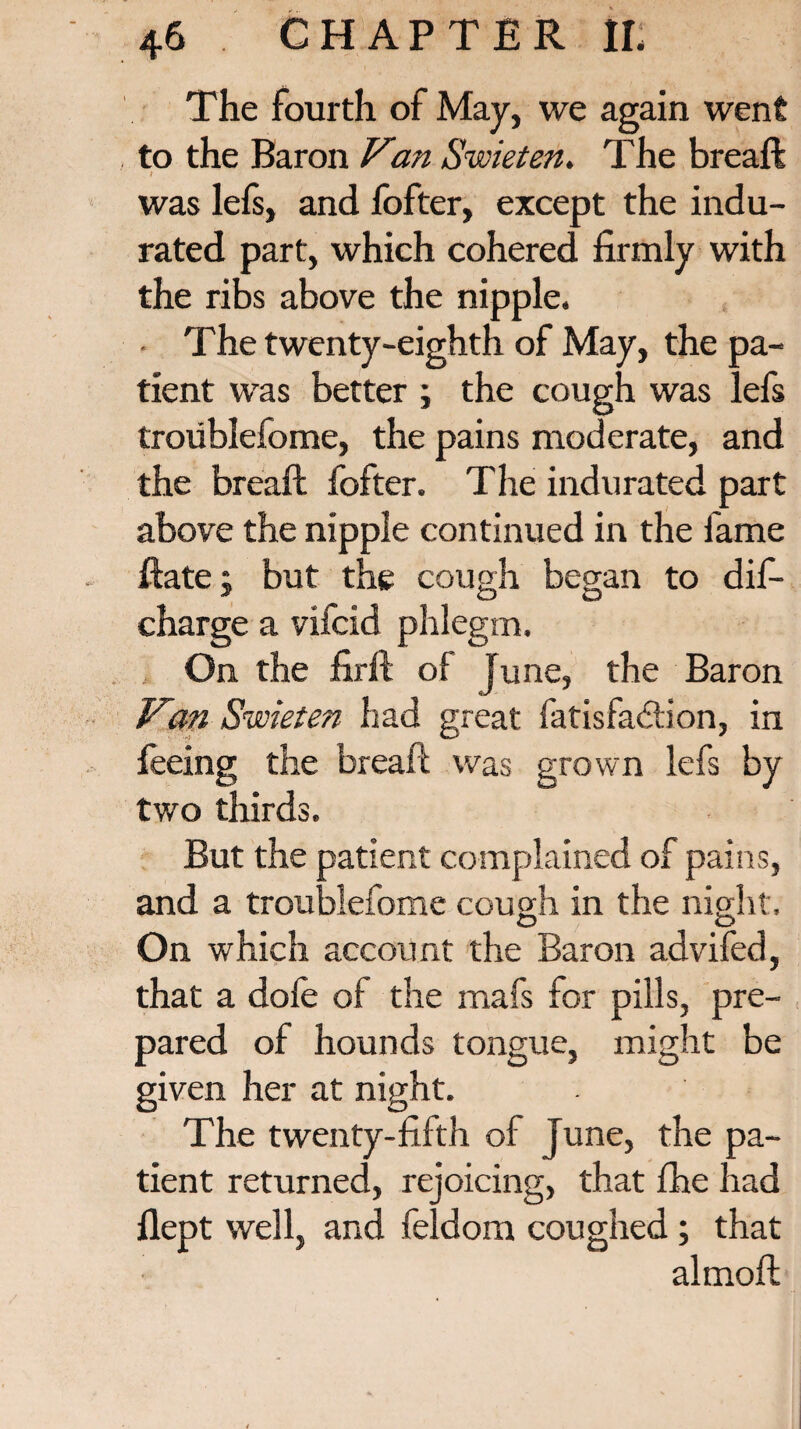 The fourth of May, we again went to the Baron Van Swieten. T he breaft was lefs, and fofter, except the indu¬ rated part, which cohered firmly with the ribs above the nipple. The twenty-eighth of May, the pa¬ tient was better ; the cough was lefs troiiblefome, the pains moderate, and the breaft fofter. The indurated part above the nipple continued in the fame ftate; but the cough began to dis¬ charge a vifcid phlegm. On the firft of June, the Baron F'an Swieten had great fatisfaddon, in feeing the breaft was grown lefs by two thirds. But the patient complained of pains, and a troublefome cough in the night. On which account the Baron advifed, that a dole of the mafs for pills, pre¬ pared of hounds tongue, might be given her at night. The twenty-fifth of June, the pa¬ tient returned, rejoicing, that fhe had flept well, and feldom coughed; that almoft